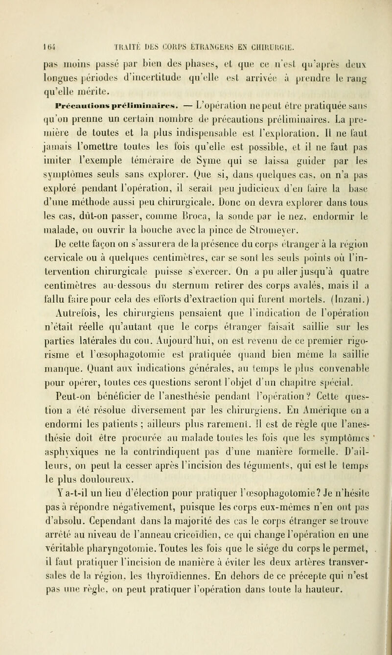 pas moins passé par bien des phases, et que ce n'est qu'après deu\ longues périodes d'incertitude qu'elle est arrivée à prendre le rang qu'elle mérite. Précautions préliminaires. — L'opéralion ucpeut èlrc pratiquée saiis qu'on prenne un certain nombre de précautions préliminaires. La pre- mière de toutes et la plus indispensable est l'exploration. Il ne l'aut jamais l'omettre toutes les fois qu'elle est possible, et il ne faut pas imiter l'exemple téméraire de Syme qui se laissa guider par les symptômes seuls sans explorer. (Jue si, dans quelques cas, on n'a pas exploré pendant l'opération, il serait peu judicieux d'en faire la base d'une méthode aussi peu chirurgicale. Donc on devra explorer dans tous les cas, dùt-on passer, comme Broca, la sonde par le nez, endormir le malade, ou ouvrir la bouche avec la pince de Slromeyer. De cette façon on s'assurera de la présence du corps étranger à la région cervicale ou à quelques centimètres, car se sont les seuls poinis où l'in- tervention chirurgicale puisse s'exercer. On a pu aller jusqu'à quatre centimètres au-dessous du sternum retirer des corps avalés, mais il a fallu fitirepour cela des efforts d'extraction qui furent mortels. (Inzani.) Autrefois, les chirurgiens pensaient que l'indication de l'opération n'était réelle qu'autant que le corps étianger faisait saillie sur les parties latérales du cou. Aujourd'hui, on est revenu de ce premier rigo- risme et l'œsophagotomie est pratiquée quajid bien même la saillie 1 manque. Quant aux indications générales, au temps le plus convenable 1 pour opérer, toutes ces questions seront l'objet d'un chapitre spécial. Peut-on bénéficier de l'anesthésie pendant l'opération? Cette ques- tion a été résolue diversement par les chirurgiens. En Amérique on a endormi les patients ; ailleurs plus rarement. Il est de règle que l'anes- thésie doil être procurée au malade toutes les fois que les symptômes ' asphyxiques ne la contrindiquent pas d'une manière formelle. D'ail- leurs, on peut la cesser après l'incision des téguments, qui est le temps le plus douloureux. Ya-t-il un lieu d'élection pour pratiquer l'œsophagotomie? Je n'hésile pas à répondre négativement, puisque les corps eux-mêmes n'en ont pas d'absolu. Cependant dans la majorité des cas le corps étranger se trouve arrêté au niveau de l'anneau cricoïdien, ce qui change l'opération en une véritable pliaryngotomie. Toutes les fois que le siège du corps le permet, . il faut pratiquer l'incision de manière à éviter les deux artères transver- sales de la région, les thyroïdiennes. En dehors de ce précepte qui n'est pas une règle, on peut pratiquer l'opération dans toute la hauteur.