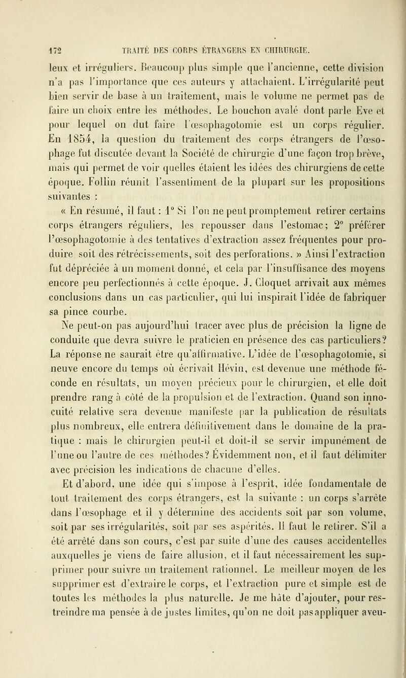 leux et irrégulieis. Boaucoup plus simple que l'ancienne, cette division n'a pas l'importance que ces auteurs y attachaient. L'irrégularité peut bien servir de base à un traitement, mais le volume ne permet pas de faire un choix entre les méthodes. Le bouchon avalé dont parle Eve et pour lequel on dut faire l'œsophagotomie est un corps régulier. En 1854, la question du traitement des corps étrangers de l'œso- phage fut discutée devant la Société de chirurgie d'une façon trop brève, mais qui permet de voir quelles étaient les idées des chirurgiens de cette époque. FoUin réunit l'assentiment de la plupart sur les propositions suivantes : « En résumé, il faut : 1° Si l'on ne peutpromptement retirer certains corps étrangers réguliers, les repousser dans l'estomac; 2 préférer l'œsophagotomie à des tentatives d'extraction assez fréquentes pour pro- duire soit des rétrécissements, soit des perforations. » Ainsi l'extraction fut dépréciée à un moment donné, et cela par l'insuffisance des moyens encore peu perfectionnés à cette époque. J. Cloquet arrivait aux mêmes conclusions dans un cas particulier, qui lui inspirait l'idée de fabriquer sa pince courbe. Ne peut-on pas aujourd'hui tracer avec plus de précision la ligne de conduite que devra suivre le praticien en présence des cas particuliers? La réponse ne saurait être qu'affirmative. L'idée de l'œsophagotomie, si neuve encore du temps où écrivait Hévin, est devenue une méthode fé- conde en résultats, un moyen précieux pour le chirurgien, et elle doit prendre rang à côté de la propulsion et de l'extraction. Quand son inno- cuité relative sera devenue manifeste [lar la publication de résultats plus nombreux, elle entrera définitivement dans le domaine de la pra- tique : mais le chirurgien peut-il et doit-il se servir impunément de l'une ou l'aulre de ces méthodes? Evidemment non, et il faut délimiter avec précision les indications de chacune d'elles. Et d'abord, une idée qui s'impose à l'esprit, idée fondamentale de tout traitement des corps étrangers, est la suivante : un corps s'arrête dans l'œsophage et il y détermine des accidents soit par son volume, soit par ses irrégularités, soit par ses aspérités. 11 faut le retirer. S'il a été arrêté dans son cours, c'est par suite d'une des causes accidentelles auxquelles je viens de faire allusion, et il faut nécessairement les sup- primer poursuivre un traitement rationnel. Le meilleur moyen de les supprimer est d'extraire le corps, et l'extraction pure et simple est de toutes les méthodes la plus naturelle. Je me hâte d'ajouter, pour res- treindre ma pensée à de justes limites, qu'on ne doit pas appliquer aveu-