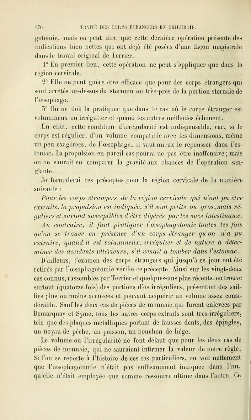 gotomie, mais on peut dire que celte dernière opération présente des indications bien nettes qui ont déjà été posées d'une façon magistrale dans le travail original de Terrier. 1° En premier lieu, cette opération ne peut s'appliquer que dans la région cervicale. 2° Elle ne peut guère être efficace que pour des corps étrangers qui sont arrêtés au-dessus du sternum on très-près de la portion sternale de l'œsophage. 3° On ne doit la pratiquer que dans le cas où le corps étranger est volumineux ou irrégulier et quand les autres méthodes échouent. En effet, cette condition d'irrégularité est indispensable, car, si le corps est régulier, d'un volume compatible avec les dimensions, même un peu exagérées, de l'œsophage, il vaut mieux le repousser dans l'es- tomac. La propulsion en pareil cas pourra ne pas être inoffensive; mais on ne saurait en comparer la gravité aux chances de l'opération san- glante. Je formulerai ces préceptes pour la région cervicale de la manière suivante : Pour les corps étrangers de la région cervicale qui n'ont pu être extraits^ la propulsion est indiquée, s'il sont petits ou gros, mais ré- guliers et surtout susceptibles d'être digérés parles sucs intestinaux. Au contraire, il faut pratiquer Vœsophagotomie toutes les fois qu'on se trouve en présence d'un corps étranger quon n^a pu extraire, quand il est volumineux, irrégulier et de nature à déter- miner des accidents ultérieurs, s'il venait à tomber dans Vestomac. D'ailleurs, l'examen des corps étrangers qui jusqu'à ce jour ont été retirés par l'œsophagotomie vérifie ce précepte. Ainsi sur les vingt-deux cas connus, rassemblés par Terrier et quelques-uns plus récents, on trouve surtout (quatorze fois) des portions d'os irréguliers, présentant des sail- lies plus ou moins accusées et pouvant acquérir un volume assez consi- dérable. Sauf les deux cas de pièces de monnaie.qui furent enlevées par Demarquay et Syme, tous les autres corps extraits sont très-irréguliers, tels que des plaques métalliques portant de fausses dents, des épingles, un noyau de pêche, un poisson, un bouchon de liège. Le volume ou l'irrégularité ne font défaut que pour les deux cas de pièces de monnaie, qui ne sauraient infirmer la valeur de notre règle. Si l'on se reporte à l'histoire de ces cas particuliers, on voit nettement que l'œsophagotomie n'était pas suffisamment indiquée dans Tnn, qu'elle n'était employée que comme ressource ultime dans l'autre. Ce