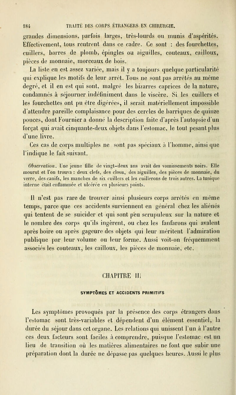 grandes dimensions, parfois larges, très-lourds ou munis d'aspérités. Effectivement, tous rentrent dans ce cadre. Ce sont : des fourchettes, cuillers, barres de plomb, épingles ou aiguilles, couteaux, cailloux, pièces de monnaie, morceaux de bois. La liste en est assez variée, mais il y a toujours quelque particularité qui explique les motifs de leur arrêt. Tous ne sont pas arrêtés au même degré, et il en est qui sont, malgré les bizarres caprices de la nature, condamnés à séjourner indéfiniment dans le viscère. Si les cuillers et les fourchettes ont pu être digérées, il serait matériellement impossible d'attendre pareille complaisance pour des cercles de barriques de quinze pouces, dont Fournier a donné la description faite d'après l'autopsie d'un forçat qui avait cinquante-deux objets dans l'estomac, le tout pesant plus d'une livre. Ces cas de corps multiples ne sont pas spéciaux à l'homme, ainsi que l'indique le fait suivant. Observation. Une jeune fille de vingt-deux ans avait des vomissements noirs. Elle mourut et Ton trouva : deux clefs, des clous, des aiguilles, des pièces de monnaie, du verre, des canifs, les manches de six cuillers et les cuillerons de trois autres. La tunique interne était enflammée et ulcérée en plusieurs points. Il n'est pas rare de trouver ainsi plusieurs corps arrêtés en même temps, parce que ces accidents surviennent en général chez les aliénés qui tentent de se suicider et qui sont peu scrupuleux sur la nature et le nombre des corps qu'ils ingèrent, ou chez les fanfarons qui avalent après boire ou après gageure des objets qui leur méritent l'admiration publique par leur volume ou leur forme. Aussi voit-on fréquemment associés les couteaux, les cailloux, les pièces de monnaie, etc. CHAPITRE m SYMPTÔMES ET ACCIDENTS PRIMITIFS Les symptômes provoqués par la présence des corps étrangers dans l'estomac sont très-variables et dépendent d'un élément essentiel, la durée du séjour dans cet organe. Les relations qui unissent l'un à l'autre ces deux facteurs sont faciles à comprendre, puisque l'estomac est un lieu de transition où les matières alimentaires ne font que subir une préparation dont la durée ne dépasse pas quelques heures. Aussi le plus