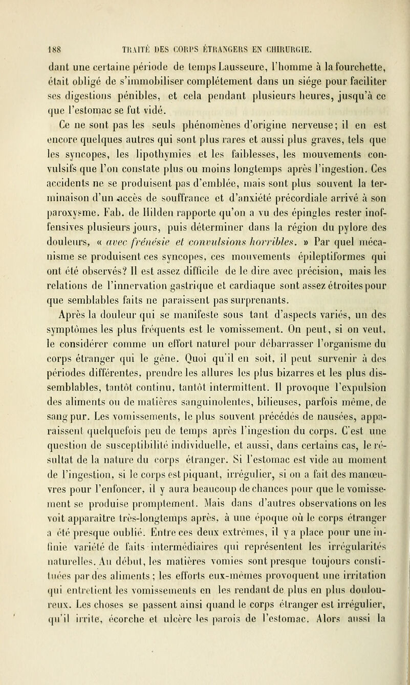 daiit une certaine période de temps Lausseurc, l'homme à la fourchette, était obligé de s'immobiliser complètement dans un siège pour faciliter ses digestions pénibles, et cela pendant plusieurs heures, jusqu'à ce que l'estomac se fut vidé. Ce ne sont pas les seuls phénomènes d'origine nerveuse; il en est encore quelques autres qui sont plus rares et aussi plus graves, tels que les syncopes, les lipothymies et les faiblesses, les mouvements con- vulsifs que l'on constate plus ou moins longtemps après l'ingestion. Ces accidents ne se produisent pas d'emblée, mais sont plus souvent la ter- minaison d'un accès de souffrance et d'anxiété précordiale arrivé à son paroxysme. Fab. de llilden rapporte qu'on a vu des épingles rester inof- fensives plusieurs jours, puis déterminer dans la région du pylore des douleurs, « avec frénésie et convulsions horribles. » Par quel méca- nisme se produisent ces syncopes, ces mouvements épileptiformes qui ont été observés? Il est assez difficile de le dire avec précision, mais les relations de l'innervation gastrique et cardiaque sont assez étroites pour que semblables faits ne paraissent pas surprenants. Après la douleur qui se manifeste sous tant d'aspects variés, un des symptômes les plus fréquents est le vomissement. On peut, si on veut, le considérer comme un effort naturel pour débarrasser l'organisme du corps étranger qui le gêne. Quoi qu'il en soit, il peut survenir à des périodes différentes, prendre les allures les plus bizarres et les plus dis- semblables, tantôt continu, tantôt intermittent. Il provoque l'expulsion des aliments ou de matières sanguinolentes, bilieuses, parfois même, de sang pur. Les vomissements, le plus souvent précédés de nausées, appa- raissent quelquefois peu de temps après l'ingestion du corps. C'est une question de susceptibilité individuelle, et aussi, dans certains cas, le ré- sultat de la nature du corps étranger. Si l'estomac est vide au moment de l'ingestion, si le corps est piquant, irrégulier, si on a fait des manœu- vres pour l'enfoncer, il y aura beaucoup de chances pour que le vomisse- ment se produise promptement. Mais dans d'autres observations on les voit apparaître très-longtemps après, à une époque où le corps étranger a été presque oublié. Entre ces deux extrêmes, il y a place pour une in- finie variété de faits intermédiaires qui représentent les irrégularités naturelles. Au début, les matières vomies sont presque toujours consti- tiu^es par des aliments ; les efforts eux-mêmes provoquent une irritation qui entretient les vomissements en les rendant de plus en plus doulou- reux. Les choses se passent ainsi quand le corps étranger est irrégulier, qu'il irrite, écorche et ulcère les parois de l'estomac. Alors aussi la