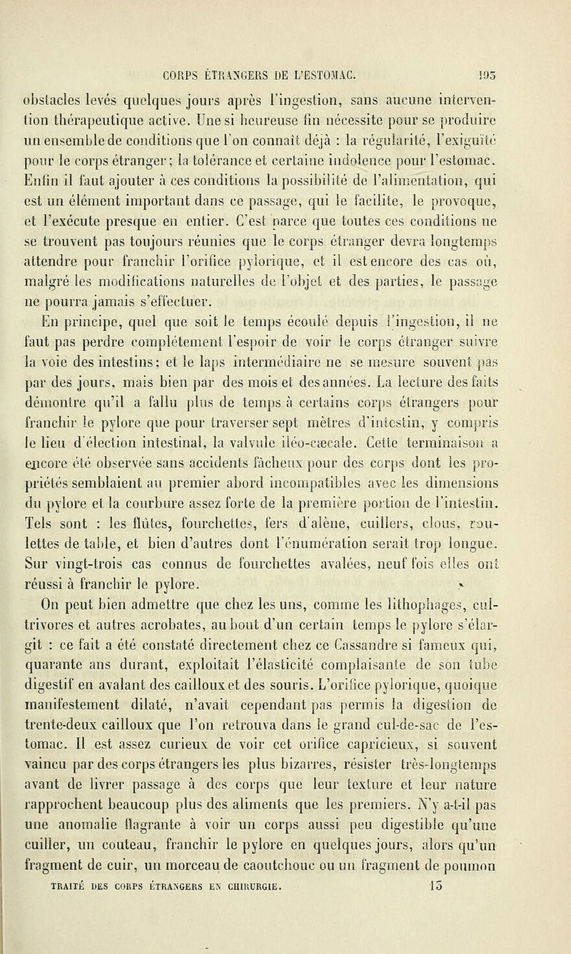 obstacles levés quelques jours après l'ingestion, sans aucune interven- tion thérapeutique active. Une si heureuse fin nécessite pour se produire un ensemble de conditions que l'on connaît déjà : la régularité, l'exiguïtc pour le corps étranger; la tolérance et certaine indolence pour l'estomac. Enfin il faut ajouter à ces conditions la possibilité de l'alimentation, qui est un élément important dans ce passage, qui le facilite, le provoque, et l'exécute presque en entier. C'est parce que toutes ces conditions ne se trouvent pas toujours réunies que le corps étranger devra longtemps attendre pour franchir l'orifice pylorique, et il est encore des cas où, malgré les modifications naturelles de l'objet et des parties, le passage ne pourra jamais s'effectuer. En principe, quel que soit le temps écoulé depuis l'ingestion, il ne faut pas perdre complètement l'espoir de voir le corps étranger suivre la voie des intestins ; et le laps intermédiaire ne se mesure souvent pas par des jours, mais bien par des mois et des années. La lecture des faits démontre qu'il a fallu plus de temps à certains corps étrangers pour franchir le pylore que pour traverser sept mètres d'intestin, y compris le lieu d'élection intestinal, la valvule iiéo-cfecale. Cette terminaison a encore été observée sans accidents fâcheux pour des corps dont les pro- priétés semblaient au premier abord incompatibles avec les dimensions du pylore et la courbure assez forte de la première portion de l'intestin. Tels sont : les flûtes, fourchettes, fers d'alêne, cuillers, clous, rou- lettes de table, et bien d'autres dont l'énumération serait trop longue. Sur vingt-trois cas connus de fourchettes avalées, neuf fois elles ont réussi à franchir le pylore. On peut bien admettre que chez les uns, comme les lithophages, cul- trivores et autres acrobates, au bout d'un certain temps le pylore s'élar- git : ce fait a été constaté directement chez ce Cassandre si fameux qui, quarante ans durant, exploitait l'élasticité complaisante de son tube digestif en avalant des cailloux et des souris. L'orifice pylorique, quoique manifestement dilaté, n'avait cependant pas permis la digestion de trente-deux cailloux que l'on retrouva dans le grand cul-de-sac de l'es- tomac. Il est assez curieux de voir cet orifice capricieux, si souvent vaincu par des corps étrangers les plus bizarres, résister très-longtemps avant de livrer passage à des corps que leur texture et leur nature rapprochent beaucoup plus des aliments que les premiers. N'y a-t-il pas une anomalie flagrante à voir un corps aussi peu digestible qu'une cuiller, un couteau, franchir le pylore en quelques jours, alors qu'un fragment de cuir, un morceau de caoutciiouc ou un fragment de poumon