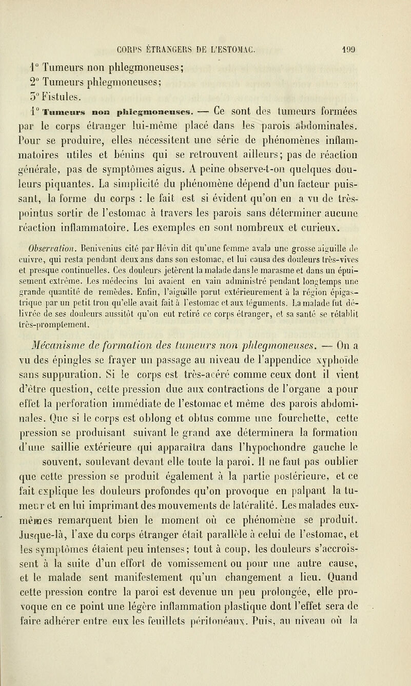 1° Tumeurs non phlegmoneuses ; 2° Tumeurs phlegmoneuses; 5 Fistules. 1° TumcBsrs non phlegmoneuses. — Ce sont des tumeurs formées par le corps étranger lui-même placé dans les parois abdominales. Pour se produire, elles nécessitent une série de phénomènes inflam- matoires utiles et bénins qui se retrouvent ailleurs ; pas de réaction générale, pas de symptômes aigus. A peine observe-t-on quelques dou- leurs piquantes. La simplicité du phénomène dépend d'un facteur puis- sant, la forme du corps : le fait est si évident qu'on en a vu de très- pointus sortir de l'estomac à travers les parois sans déterminer aucune réaction inflammatoire. Les exemples en sont nombreux et curieux. Observation. Benivenius cilé parHévin dit qu'une femme avala une grosse aiguille tle cuivre, qui resta pendant deux ans dans son estomac, et lui causa des douleurs très-vives et presque continuelles. Ces douleurs jetèrent la malade dans le marasme et dans un épui- sement extrême. Les médecins lui avaient en vain administré pendant longtemps une grande quantité de remèdes. Enfin, l'aigujlle parut extérieurement à la région épigas- Iriquc par un petit trou qu'elle avait fait à l'estomac et aux téguments. La malade fut dé- livrée de ses douleurs aussitôt qu'on eut retiré ce corps étranger, et sa santé se rétablit très-promplement. Mécanisme de formation des tumeurs non phlegmoneuses. — On a vu des épingles se frayer un passage au niveau de l'appendice xyphoïde sans suppuration. Si le corps est très-acéré comme ceux dont il vient d'être question, cette pression due aux contractions de l'organe a pour effet la perforation immédiate de l'estomac et même des parois abdomi- nales. Que si le corps est oblong et obtus comme une fourchette, cette pression se produisant suivant le grand axe déterminera la formation d'une saillie extérieure qui apparaîtra dans l'hypochondre gauche le souvent, soulevant devant elle toute la paroi. 11 ne faut pas oublier que cette pression se produit également à la partie postérieure, et ce fait explique les douleurs profondes qu'on provoque en palpant la tu- meur et en lui imprimant des mouvements de latéralité. Les malades eux- mêmes remarquent bien le moment où ce phénomène se produit. Jusque-là, l'axe du corps étranger était parallèle à celui de l'estomac, et les symptômes étaient peu intenses; tout à coup, les douleurs s'accrois- sent à la suite d'un effort de vomissement ou pour une autre cause, et le malade sent manifestement qu'un changement a lieu. Quand cette pression contre la paroi est devenue un peu prolongée, elle pro- voque en ce point une légère inflammation plastique dont l'effet sera de faire adhérer entre eux les feuillets périfonéaux. Puis, au niveau où la