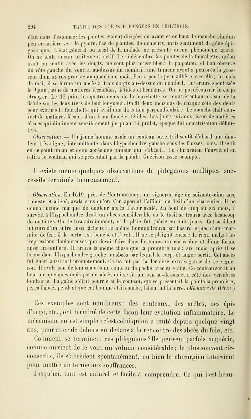 L'tait dans l'estomac; les pointes étaient diriiiécs en avant et en haut, le manche situé un peu en arrière vers le pylore. Pas de plaintes, de douleurs, mais sentiment de gène épi- gastrique. L'état général ou local de la malade ne présente aucun phénomène grave. On ne tenta aucun traitement actif. Le H décembre les pointes de la fourchette, qu'on avait pu sentir avec les doigts, ne sont plus accessibles à la palpation, et l'on observe du côté gauche du ventre, au-dessus du nombril, une tumeur ayant à peu près la gros- seur d'un utérus gravide au quatrième mois. Peu à peu la peau adhère avec elle; au mois de mai. il se forme un abcès à trois doigts au-dessus du nombril. Ouverture spontnnée le 9 juin; issue de matières fécaloïdes, félidés et brunâtres. On ne put découvrir le corps étranger. Le 12 juin, les quatre dents de la fourchette se montrèrent au niveau de la fistule sur les deux, tiers de leur longueur. On fit deux incisions de chaque cùté des dents pour extraire la fourchette qui avait une direction perpendiculaire. Le manche était cou- vert de matières fécales d'un brun foncé et fétides. Les jours suivants, issue de matières fécales qui diminuent sensiblement jusqu'au 14 juillet, époque de la cicatrisation défini- tive. Observation.— In jeune homme avala mi couteau ouvert; il sentit d'abord une dou- leur très-aiguë, intermittente, dans l'hypochondre gauche sous les fausses côtes. Use fit en ce point un an et demi après une tumeur qui s'abcéda. Un chirurgien l'ouvrit et en retira le couteau qui se présentait par la pointe. Guérison assez prompte. 11 existe même quelques observations de phlegmons multiples suc- cessifs terminés heureusement. Observation. En 1619, près de Montmorency, un vigneron âgé de soixante-cinq ans, robuste et aliéné, avala sans qu'on s'en aperçût l'affiloir ou fusil d'un charcutier. Il ne donna aucune marque de douleur après l'avoir avalé. Au bout de cinq ou six mois, il survint à l'hypochondre droit un abcès considérable où le fusil se trouva avec beaucoup de matières. On le tira adroitement, et la jdaie fut guérie en huit jours. Cet accident fut suivi d'un autre aussi fâcheux : le même homme trouva par hasard le pied d'une mar- mite de fer; il le porta à sa bouche et l'avala. Il ne se plaignit encore de rien, malgré les impressions douloureuses que devait faire dans l'estomac un corps dur et d'une forme aussi irréuulière. 11 arriva la même chose que la première fois : six. mois après il se forma dans l'hypochondre gauche un abcès par lequel le corps étranger sortit. Cet abcès fut guéri aussi fort promptement. Ce ne fut pas la dernière extravagance de ce vigne- ron. Il avala peu de temjis après un couteau de poche avec sa gaine. Ce couteau sortit au bout de quelques mois par un abcès qui se fit un peu au-dessus et à côté des vertèbres lombaires. La gaine s'était pourrie et le couteau, qui se jirésentait la pointe la première, ]ierça l'abcès pendant que cet homme était courbé, labourant la terre. [Mémoire (h Héviii.) Ces exemples sont nombreux: des couteaux, des arêtes, des épis d'orge, Ole., ont terminé de cette façon leur évolution inflammatoire. Le mécanisme en est simple : c'est celui qu'on a imité depuis quelque vingt ans, pour aller de dehors en dedans à la rencontre des abcès du foie, etc. Coinmenl se terminent ces phlegmons? fis peuvent parfois acquérir, comme on vient de le voir, un volume considérable; le plus souvent cir- conscrits, ils s'abccdent spontanément, ou bien le chirurgien intervient pour mettre un terme aux souffrances. Jusqu'ici, tout est naturel et facile à comprendre. Ce qui l'est beau- I