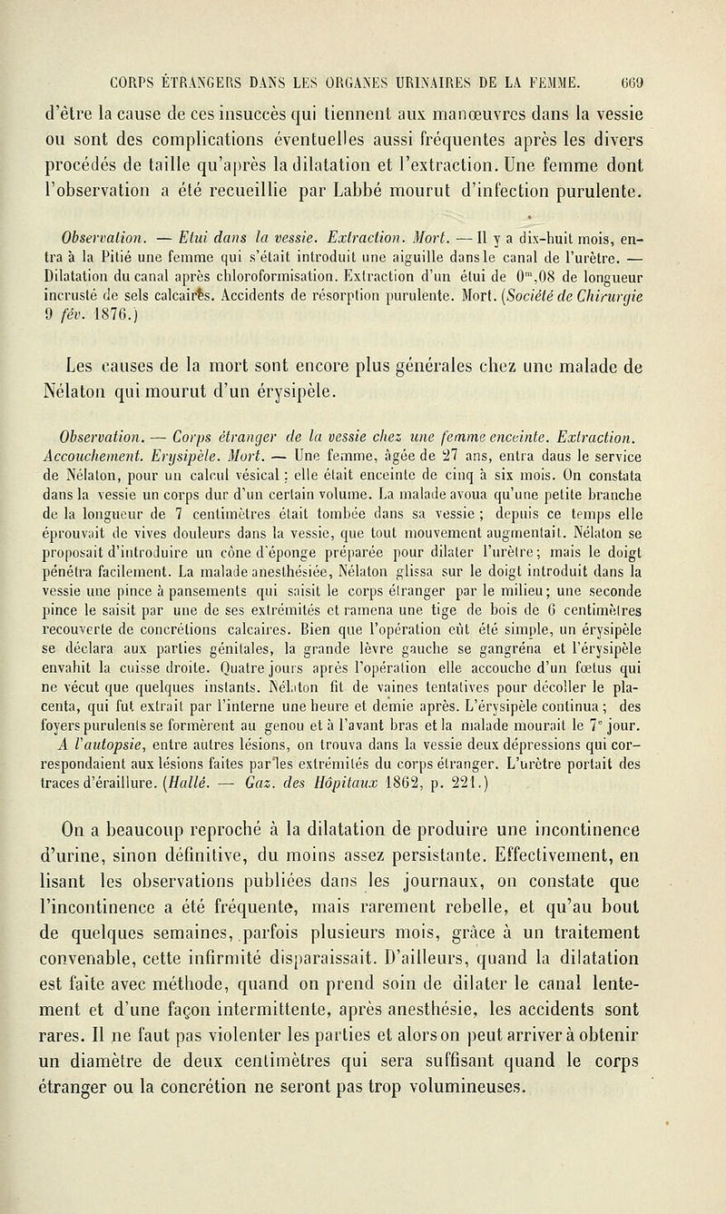 d'être la cause de ces insuccès qui tiennent aux manœuvres dans la vessie ou sont des complications éventuelles aussi fréquentes après les divers procédés de taille qu'après la dilatation et l'extraction. Une femme dont l'observation a été recueillie par Labbé mourut d'infection purulente. Observation. — Etui dans la vessie. Extraction. Mort. — Il y a dix-huit mois, en- tra à la Pitié une femme qui s'était introduit une aiguille dans le canal de l'urètre. — Dilatation du canal après chloroformisation. Extraction d'un étui de O'°,08 de longueur incrusté de sels calcairls. Accidents de résorption purulente. Morl. {Société de Chirurgie 9 fév. 1876.) Les causes de la mort sont encore plus générales chez une malade de Nélaton qui mourut d'un érysipèle. Observation. — Corps étranger de la vessie chez une femme enceinte. Extraction. Accouchement. Erysipèle. Mort. — Une femme, âgée de 27 ans, entra daus le service de Nélaton, pour un calcul vésical ; elle était enceinte de cinq à six mois. On constata dans la vessie un corps dur d'un certain volume. I^a malade avoua qu'une petite branche de la longueur de 7 centimètres était tombée dans sa vessie ; depuis ce temps elle éprouvait de vives douleurs dans la vessie, que tout mouvement augmentait. Nélaton se proposait d'introduire un cône d'épongé préparée pour dilater l'urètre ; mais le doigt pénétra facilement. La malade anesthésiée, Nélaton glissa sur le doigt introduit dans la vessie une pince à pansements qui saisit le corps étranger par le milieu; une seconde pince le saisit par une de ses extrémités et ramena une tige de bois de 6 centimètres recouverte de concrétions calcaii^es. Bien que l'opération eût été simple, un érysipèle se déclara aux parties génitales, la grande lèvre gauche se gangrena et l'érysipèle envahit la cuisse droite. Quatre jours après l'opération elle accouche d'un fœtus qui ne vécut que quelques instants. Nélaton fit de vaines tentatives pour décoller le pla- centa, qui fut extrait par l'interne uneheui^e et demie après. L'érysipèle continua ; des foyers purulents se formèrent au genou et à l'avant bras et la malade mourait le 7 jour. A Vautopsie, entre autres lésions, on trouva dans la vessie deux dépressions qui cor- respondaient aux lésions faites parles extrémités du corps étranger. L'urètre portait des traces d'éraillure. (fffl/^é. — Gaz. des Hôpitaux 1862, p. 221.) On a beaucoup reproché à la dilatation de produire une incontinence d'urine, sinon définitive, du moins assez persistante. Effectivement, en lisant les observations publiées dans les journaux, on constate que l'incontinence a été fréquente, mais rarement rebelle, et qu'au bout de quelques semaines, parfois plusieurs mois, grâce à un traitement convenable, cette infirmité disparaissait. D'ailleurs, quand la dilatation est faite avec méthode, quand on prend soin de dilater le canal lente- ment et d'une façon intermittente, après anesthésie, les accidents sont rares. Il ne faut pas violenter les parties et alors on peut arriver à obtenir un diamètre de deux centimètres qui sera suffisant quand le corps étranger ou la concrétion ne seront pas trop volumineuses.