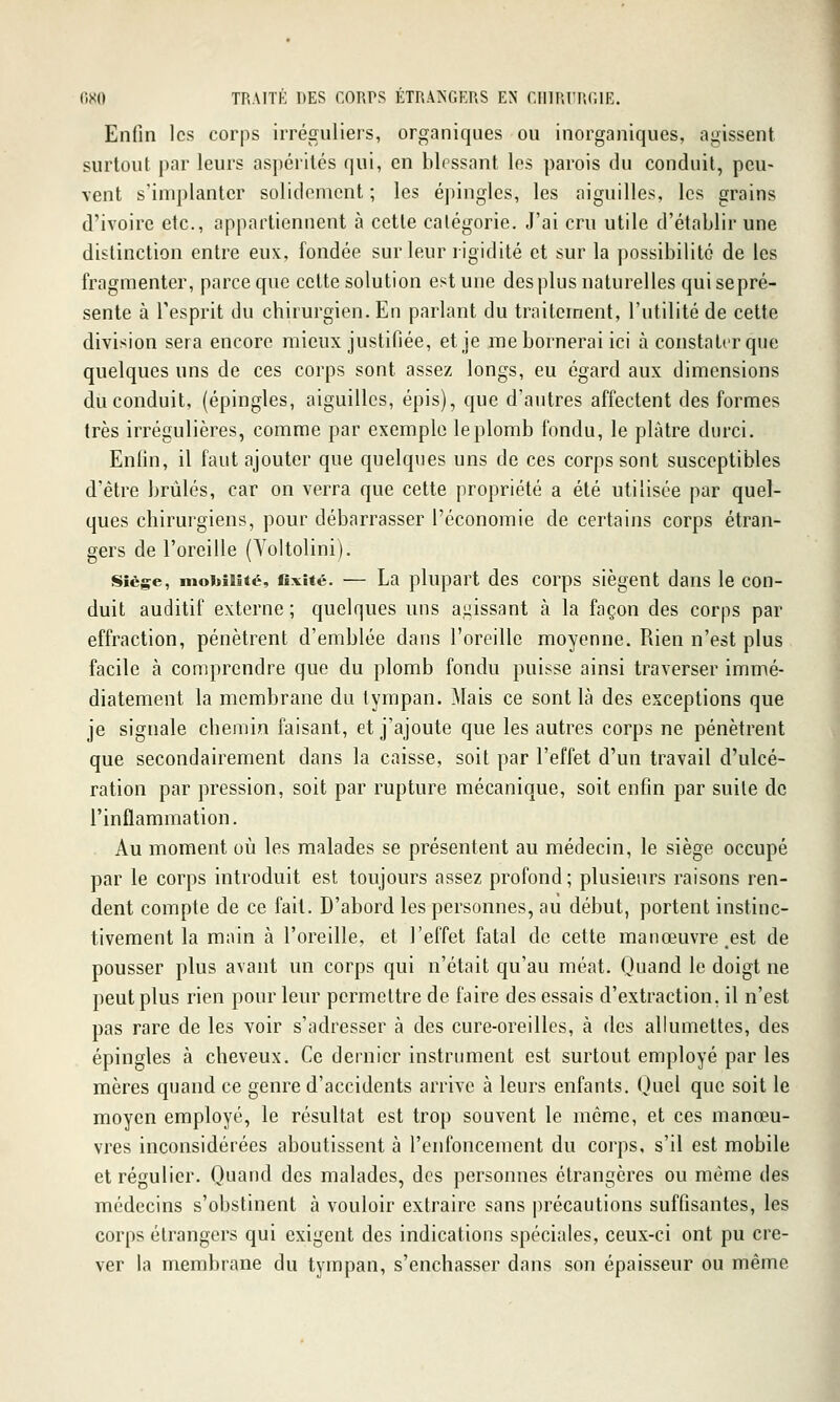 Enfin les corps irréguliers, organiques ou inorganiques, agissent surtout par leurs aspérités qui, en blessant les parois du conduit, peu- vent s'implanter solidement ; les épingles, les aiguilles, les grains d'ivoire etc., appartiennent à cette catégorie. J'ai cru utile d'établir une distinction entre eux, fondée sur leur ligidité et sur la possibilité de les fragmenter, parce que cette solution est une des plus naturelles qui sepré- sente à l'esprit du chirurgien. En parlant du traitement, l'utilité de cette division sera encore mieux justifiée, et je me bornerai ici à constater que quelques uns de ces corps sont assez longs, eu égard aux dimensions du conduit, (épingles, aiguilles, épis), que d'autres affectent des formes très irrégulières, comme par exemple le plomb fondu, le plâtre durci. Enfin, il faut ajouter que quelques uns de ces corps sont susceptibles d'être brûlés, car on verra que cette propriété a été utilisée par quel- ques chirurgiens, pour débarrasser l'économie de certains corps étran- gers de l'oreille (Yoltolini). Siège, niokîMté, fixité. — La plupart dcs corps siègent dans le con- duit auditif externe ; quelques uns agissant à la façon des corps par effraction, pénètrent d'emblée dans l'oreille moyenne. Rien n'est plus facile à comprendre que du plomb fondu puisse ainsi traverser immé- diatement la membrane du tympan. Mais ce sont là des exceptions que je signale chemin faisant, et j'ajoute que les autres corps ne pénètrent que secondairement dans la caisse, soit par l'effet d'un travail d'ulcé- ration par pression, soit par rupture mécanique, soit enfin par suite de l'inflammation. Au moment où les malades se présentent au médecin, le siège occupé par le corps introduit est toujours assez profond; plusieurs raisons ren- dent compte de ce fait. D'abord les personnes, au début, portent instinc- tivement la main à l'oreille, et l'effet fatal de cette manœuvre,est de pousser plus avant un corps qui n'était qu'au méat. Quand le doigt ne peut plus rien pour leur permettre de faire des essais d'extraction, il n'est pas rare de les voir s'adresser à des cure-oreilles, à des allumettes, des épingles à cheveux. Ce dernier instrument est surtout employé par les mères quand ce genre d'accidents arrive à leurs enfants. Quel que soit le moyen employé, le résultat est trop souvent le môme, et ces manœu- vres inconsidérées aboutissent à l'enfoncement du corps, s'il est mobile et régulier. Quand des malades, des personnes étrangères ou même des médecins s'obstinent à vouloir extraire sans précautions suffisantes, les corps étrangers qui exigent des indications spéciales, ceux-ci ont pu cre- ver la membrane du tympan, s'enchâsser dans son épaisseur ou même