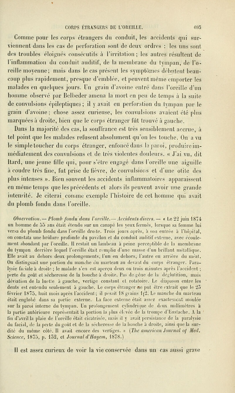 Comme pour les corps étrangers du conduit, les accidents qui sur- viennent dans les cas de perforation sont de deux ordres : les uns sont des troubles éloignés consécutifs à l'irritation ; les autres résultent de l'inflammation du conduit auditif, de la membrane du tympan, de l'o- reille moyenne; mais dans le cas présent les symptômes débutent beau- coup plus rapidement, presque d'emblée, et peuvent même emporter les malades en quelques jours. Un grain d'avoine entré dans l'oreille d'un homme observé par Belbeder amena la mort en peu de temps à la suite de convulsions épileptiques ; il y avait eu perforation du tympan par le grain d'avoine ; chose assez curieuse, les convulsions avaient été plus marquées à droite, bien que le corps étranger fût trouvé à gauche. Dans la majorité des cas, la souffrance est très sensiblement accrue, à tel point que les malades refusent absolument qu'on les touche. On a vu le simpletoucher du corps étranger, enfoncé dans la paroi, produire im- médiatement des convulsions et de très violentes douleurs. « J'ai vu, dit Itard, une jeune fille qui, pour s'être engagé dans l'oreille une aiguille à coudre très fine, fut prise de fièvre, de convulsions et d'une otite des plus intenses ». Bien souvent les accidents inflammatoires apparaissent en même temps que les précédents et alors ils peuvent avoir une grande intensité. Je citerai comme exemple l'histoire de cet homme qui avait du plomb fondu dans l'oreille. Observation. — Plomb fondu dans Voreille.— Accidenls divers. — « Le 22 juin 1874 un homme de 55 ans était étendu sur un canapé les yeux fermés, lorsque sa femme lui versa du plomb fondu dans l'oreille droite. Trois jours-après, à son entrée à l'iiôpital, on constata une brûlure profonde du pavillon et du conduit auditif externe, avec écoule- ment abondant par l'oreille. Il restait un lambeau à peine perceptible de la membrane du tympan derrière lequel l'oreille était remplie d'une masse d'un brillant métallique. Elle avait au dehors deux prolongements, l'un en dehors, l'autre en arrière du méat. On distinguait une portion du manche du marteaQ au devant du corps étranger. Para- lysie faciale à droite ; le malade s'en est aperçu deux ou trois minutes après l'accident ; perte du goût et sécheresse de la bouche à droite. Pas de gène de la déglutition, mais déviation de la luette à gauche, vertige constant et rotatoire. Le diapason entre les dents est entendu seulement à gauche. Le corps étranger ne put être extrait que le 23 février 1875, huit mois après faccident; il pesait 18 grains 1[2. Le manche du marteau était englobé dans sa partie externe. La face externe était assez exacteiTient moulée sur la paroi interne du tympan. Un prolongement cylindriiiue de deux millimètres à la partie antérieure représentait la portion la plus élevée de la trompe d'Eustache. A la ' fin d'avril la plaie de l'oreille était cicatrisée, mais il y avait persistance de la paralysie du facial, de la perte du goût et de la sécheresse de la bouche à droite, ainsi que la sur- dité du même côté. Il avait encore des vertiges. » [The american Journal of Med. Science, 1875, p. 132, et Journal d'Hayem, 1878.) Il est assez curieux de voir la vie conservée dans un cas aussi grave