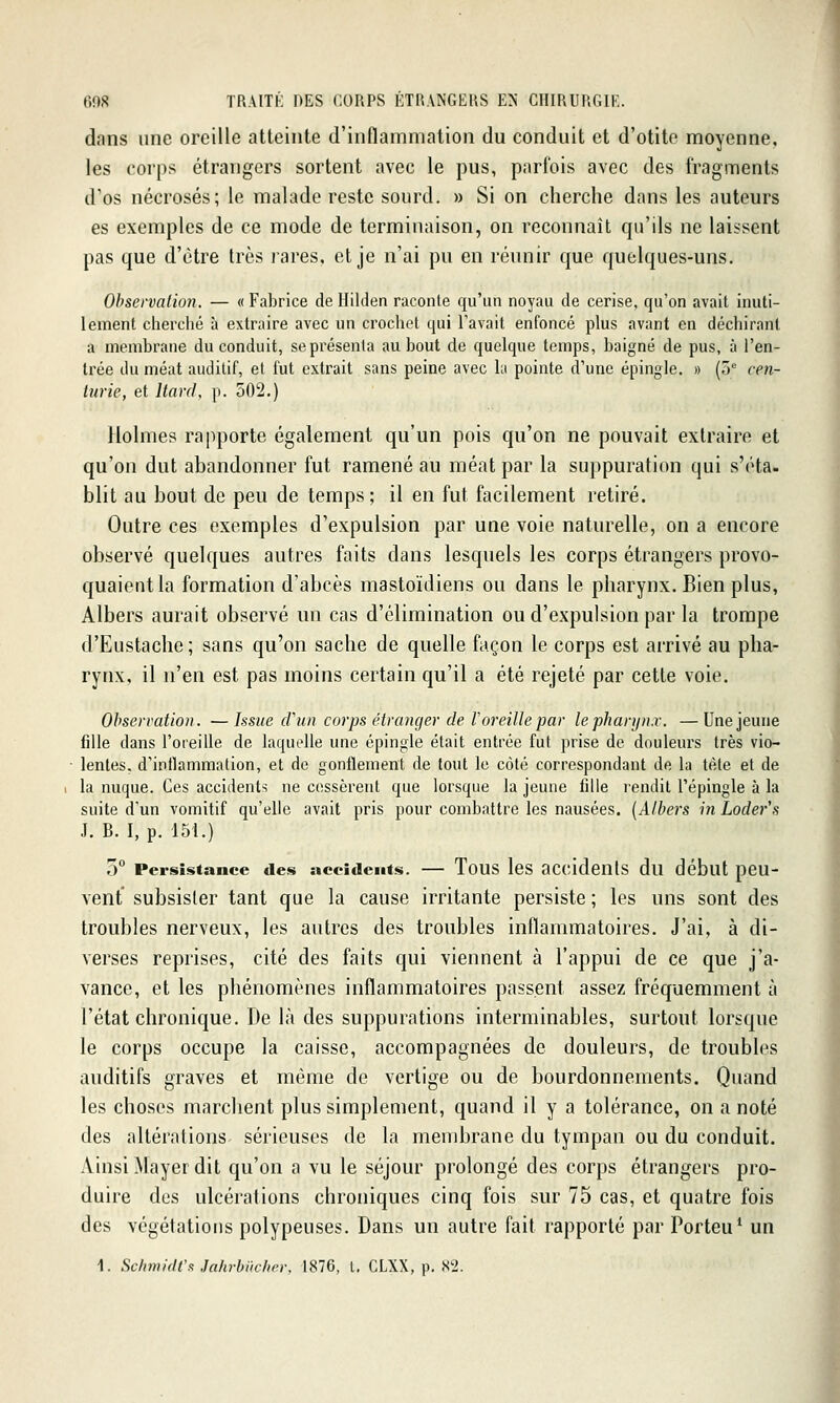 dans une oreille atteinte d'inflammation du conduit et d'otite moyenne, les corps étrangers sortent avec le pus, parfois avec des fragments d'os nécrosés; le malade reste sourd. » Si on cherche dans les auteurs es exemples de ce mode de terminaison, on reconnaît qu'ils ne laissent pas que d'être très rares, et je n'ai pu en réunir que quelques-uns. Observation. — « Fabrice de Hilden raconte qu'un noyau de cerise, qu'on avait inuti- lement cherché à extraire avec un crochet qui l'avait enfoncé plus avant en déchirant a membrane du conduit, se présenta au bout de quelque temps, baigné de pus, à l'en- trée du méat auditif, et fut extrait sans peine avec la pointe d'une épingle. « (o'' cen- turie, et Itard, p. 502.) Holmes raImporte également qu'un pois qu'on ne pouvait extraire et qu'on dut abandonner fut ramené au méat par la suppuration qui s'éta. blit au bout de peu de temps; il en fut facilement retiré. Outre ces exemples d'expulsion par une voie naturelle, on a encore observé quelques autres faits dans lesquels les corps étrangers provo- quaient la formation d'abcès mastoïdiens ou dans le pharynx. Bien plus, Albers aurait observé un cas d'élimination ou d'expulsion par la trompe d'Eustache; sans qu'on sache de quelle façon le corps est arrivé au pha- rynx, il n'en est pas moins certain qu'il a été rejeté par cette voie. Observation. — Issue cVun corps étranger de Voreille par le pharynx. — Une jeune fdle dans l'oreille de laquelle une épingle était entrée fut prise de douleurs très vio- lentes, d'inflammation, et de gonflement de tout le côté correspondant de la tète et de la nuque. Ces accidents ne cessèrent que lorsque la jeune fdle rendit l'épingle à la suite d'un vomitif qu'elle avait pris pour combattre les nausées. [Albers in Loder's J. B. I, p. 151.) 5° Persistance des accidents. — ToUS les OCcidenlS du début peu- vent' subsister tant que la cause irritante persiste ; les uns sont des troubles nerveux, les autres des troubles inflammatoires. J'ai, à di- verses reprises, cité des faits qui viennent à l'appui de ce que j'a- vance, et les phénomènes inflammatoires passent assez fréquemment à l'état chronique. De là des suppurations interminables, surtout lorsque le corps occupe la caisse, accompagnées de douleurs, de troubles auditifs graves et même de vertige ou de bourdonnements. Quand les choses marchent plus simplement, quand il y a tolérance, on a noté des altérations sérieuses de la membrane du tympan ou du conduit. Ainsi Mayer dit qu'on a vu le séjour pi^olongé des corps étrangers pro- duire des ulcérations chroniques cinq fois sur 75 cas, et quatre fois des végétations polypeuses. Dans un autre fait rapporté par Porteu' un 1. SchmidV!! JalirhiichiT. 1876, l. CLXX, p. S2.