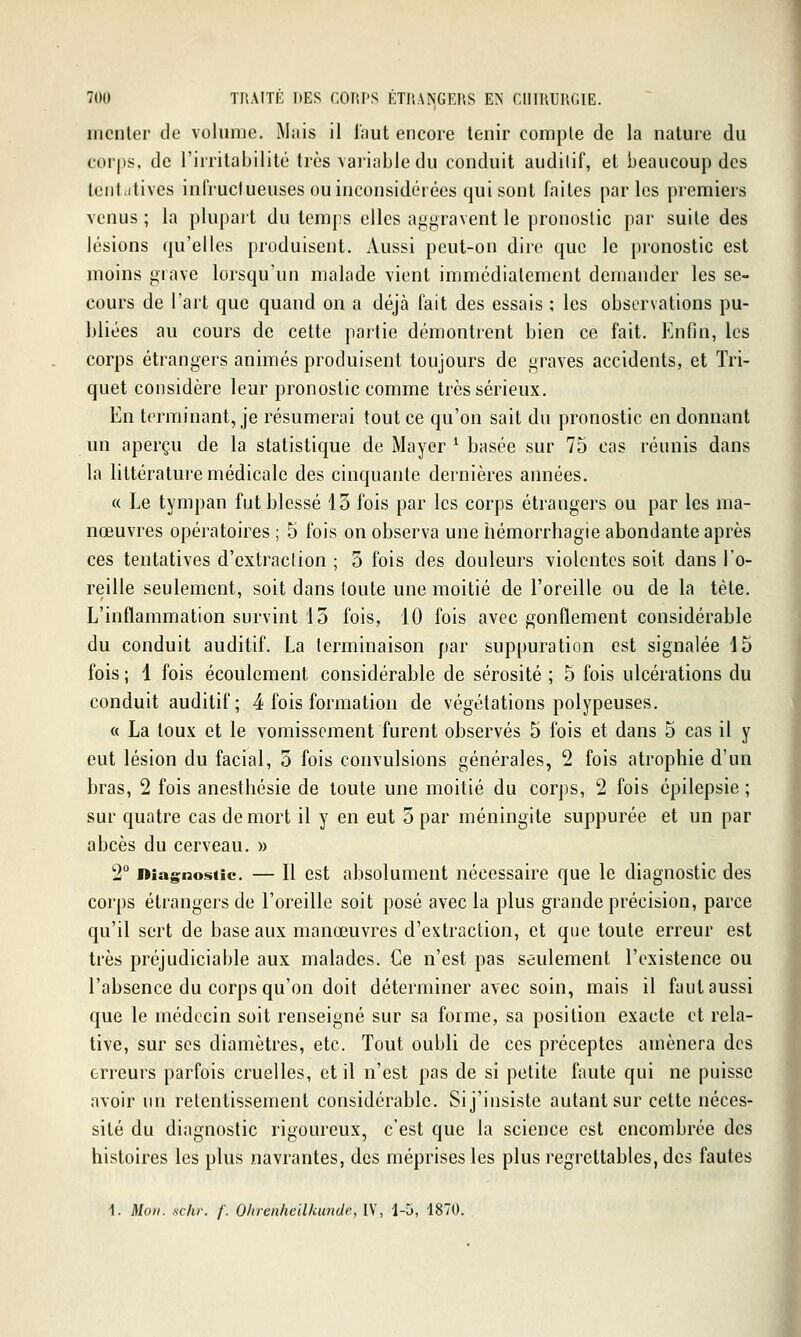 iiiciiler de volume. IMiiis il faut encore tenir compte de la nature du corps, de l'irritabilité très variable du conduit audilif, et beaucoup des tctittitives infructueuses ou inconsidérées qui sont faites parles premiers venus ; la plupart du temps elles ai^gravent le pronostic par suite des lésions qu'elles produisent. Aussi peut-on dire que le pronostic est moins grave lorsqu'un malade vient immédiatement demander les se- cours de l'art que quand on a déjà fait des essais ; les observations pu- bliées au cours de cette partie démontrent bien ce fait. Enfin, les corps étrangers animés produisent toujours de graves accidents, et Tri- quet considère leur pronostic comme très sérieux. En terminant, je résumerai tout ce qu'on sait du pronostic en donnant un aperçu de la statistique de Mayer ^ basée sur 75 cas réunis dans la littérature médicale des cinquante dernières années. « Le tympan fut blessé 13 fois par les corps étrangers ou par les ma- nœuvres opératoires ; 5 fois on observa une hémorrbagie abondante après ces tentatives d'extraction ; 3 fois des douleurs violentes soit dans l'o- reille seulement, soit dans toute une moitié de l'oreille ou de la tète. L'inflammation survint 13 fois, 10 fois avec gonflement considérable du conduit auditif. La terminaison par suppuration est signalée 15 fois ; 1 fois écoulement considérable de sérosité ; 5 fois ulcérations du conduit auditif; 4 fois formation de végétations polypeuses. « La toux et le vomissement furent observés 5 fois et dans 5 cas il y eut lésion du facial, 5 fois convulsions générales, 2 fois atrophie d'un bras, 2 fois anesthésie de toute une moitié du corps, 2 fois épilepsie ; sur quatre cas de mort il y en eut 3 par méningite suppurée et un par abcès du cerveau. » 2° Diagnostic. — Il cst absolument nécessaire que le diagnostic des corps étrangers de l'oreille soit posé avec la plus grande précision, parce qu'il sert de base aux manœuvres d'extraction, et que toute erreur est très préjudiciable aux malades. Ce n'est pas seulement l'existence ou l'absence du corps qu'on doit déterminer avec soin, mais il faut aussi que le médecin soit renseigné sur sa forme, sa position exacte et rela- tive, sur ses diamètres, etc. Tout oubli de ces préceptes amènera des erreurs parfois cruelles, et il n'est pas de si petite faute qui ne puisse avoir un retentissement considérable. Si j'insiste autant sur cette néces- sité du diagnostic rigoureux, c'est que la science est encombrée des histoires les plus navrantes, des méprises les plus regrettables, des fautes 1. Mon. schr. f. Ohrenheilkunde, IV, 1-5, 1870.