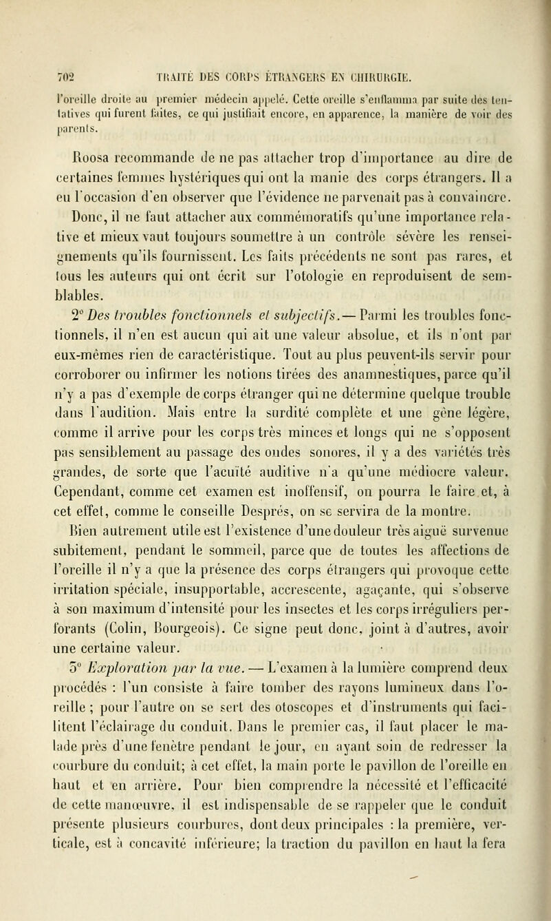 l'oreille droite au premier médecin apiielé. Celle oreille s'eiiilanimn par suite des teu- lalives qui furent laites, ce qui justifiait encore, en apparence, la manière de voir des parcnls. Roosa recommande de ne pas attacher trop d'importance au dire de certaines i'emmes hystériques qui ont la manie des corps étrangers. Il a eu l'occasion d'en observer que l'évidence ne parvenait pas à convaincre. Donc, il ne faut attacher aux commémoratifs qu'une importance rela- tive et mieux vaut toujours soumettre à un contrôle sévère les rensei- gnements qu'ils fournissent. Les faits précédents ne sont pas rares, et tous les auteurs qui ont écrit sur l'otologie en reproduisent de sem- blables. 'i^ Des troubles fonctionnels et subjectifs.— Parmi les troubles fonc- tionnels, il n'en est aucun qui ait une valeur absolue, et ils n'ont par eux-mêmes rien de caractéristique. Tout au plus peuvent-ils servir pour corroborer ou infirmer les notions tirées des anamnestiques, parce qu'il n'y a pas d'exemple de corps étranger qui ne détermine quelque trouble dans l'audition. Mais entre la surdité complète et une gène légère, comme il arrive pour les corps très minces et longs qui ne s'opposent pas sensiblement au passage des ondes sonores, il y a des variétés très grandes, de sorte que l'acuité auditive n'a qu'une médiocre valeur. Cependant, comme cet examen est inoffensif, on pourra le faire et, à cet effet, comme le conseille Després, on se servira de la montre. Bien autrement utile est l'existence d'une douleur très aiguë survenue subitement, pendant le sommeil, parce que de toutes les affections de l'oreille il n'y a que la présence des corps étrangers qui provoque cette irritation spéciale, insupportable, accrescente, agaçante, qui s'observe à son maximum d'intensité pour les insectes et les corps irréguliers per- forants (Colin, Bourgeois). Ce signe peut donc, joint à d'autres, avoir une certaine valeur. 5 Exploration jjar la vue. — L'examen à la lumière comprend deux procédés : l'un consiste à faire tomber des rayons lumineux dans l'o- reille ; pour l'autre on se sert des otoscopcs et d'instruments qui faci- litent l'éclairage du conduit. Dans le premier cas, il faut placer le ma- lade près d'une fenêtre pendant le jour, en ayant soin de redresser la courbure du conduit; à cet effet, la main porte le pavillon de l'oreille en haut et en arrière. Pour bien comprendre la nécessité et l'efficacité de cette manœuvre, il est indispensable de se rappeler que le conduit présente plusieurs courbures, dont deux principales : la première, ver- ticale, est à concavité inférieure; la traction du pavillon en haut la fera