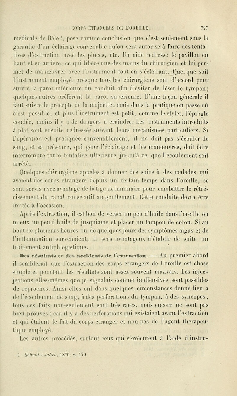 médicale de Bâle S pose comme conclusion que c'est seulement sous la garantie d'un éclairage convenable qu'on sera autorisé à faire des tenta- tives d'extraction avec les pinces, etc. Un aide redresse le pavillon en haut et en arrière, ce qui libère une des mains du chirurgien et lui per- met de manœuvrer avec rinstrument tout en s'écîairant. Quelque soit l'instrument employé, presque tous les chirurgiens sont d'accord pour suivre la paroi inférieure du conduit afin d'éviter de léser le tympan; quelques autres profèrent la paroi supérieure. D'une façon générale il faut suivre le précepte de la majorité ; mais dans la pratique on passe où c'est possible, et phis l'instrument est petit, comme le stylet, l'épingle coudée, moins il y a de dangers à craindre. Les instruments introduits k plat sont ensuite redressés suivant leurs mécanismes particuliers. Si l'opération est pratiquée convenablement,- il ne doit pas s'écouler de sang, et sa présence, qui gène l'éclairage et les manœuvres, doit faire interrompre toute tentative ultérieure jusqu'à ce que l'écoulement soit arrêté. Quelques chirurgiens appelés à donner des soins à des malades qui avaient des corps étrangers depuis un certain temps dans l'oreille, se sont servis avec avantage de la tige de laminaire pour combattre le rétré- cissement du canal consécutif au gonflement. Cette conduite devra être imitée à l'occasion. Après l'extraction, il est bon de verser un peu d'huile dans l'oreille ou mieux un peu d'huile de jusquiame et placer un tampon de colon. Si au bout de plusieurs heures ou de quelques jours des symptômes aigus et de l'iiillammation survenaient, il sera avantageux d'établir de suite un traitement antiphlogistique. Des résultats et des aecîdeEits de l'extraelion. — Au premier abord il semblerait que l'extraction des corps étrangers de l'oreille est chose simple et pourtant les résultats sont assez souvent mauvais. Les injec- jections elles-mêmes que je signalais comme inoffensives sont passibles de reproches. Ainsi elles ont dans quelques circonstances donné lieu à de l'écoulement de sang, à des perforations du tympan, à des syncopes ; tous ces faits non-seulement sont très rares, mais encore ne sont pas bien prouvés : car il y a des perforations qui existaient avant l'extraction et cjui étaient le fait du corps étranger et non pas de l'agent thérapeu- tique employé. Les autres procédés, surtout ceux qui s'exécutent à l'aide d'instru- 1. Schmifs Jahrb, 1876, v. 170.