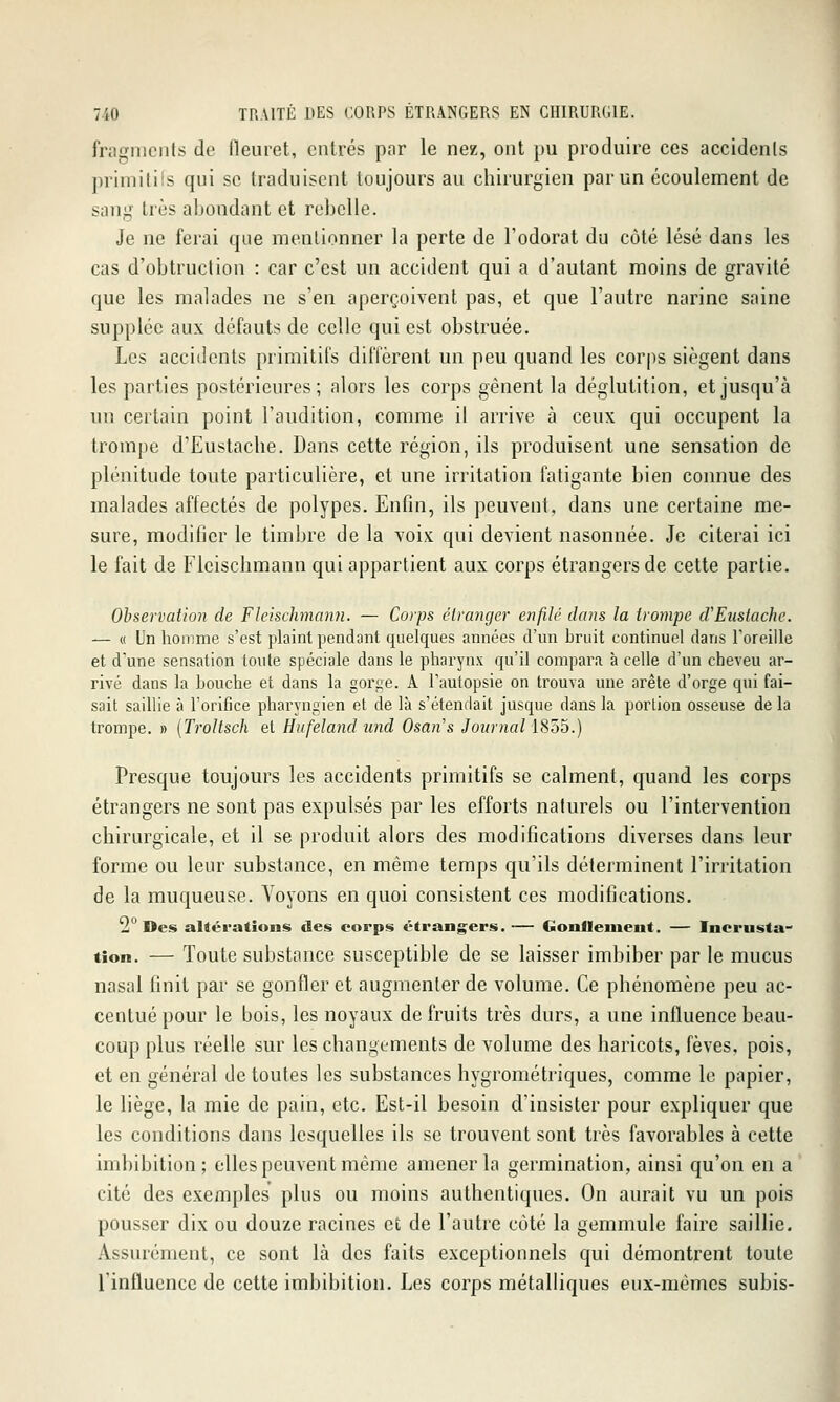 fnigiiiciits de lleuret, entrés par le nez, ont pu produire ces accidenls primilils qui se traduisent toujours au chirurgien par un écoulement de sang très abondant et rebelle. Je ne ferai que mentionner la perte de Fodorat du côté lésé dans les cas d'obtruclion : car c'est un accident qui a d'autant moins de gravité que les malades ne s'en aperçoivent pas, et que l'autre narine saine supplée aux défauts de celle qui est obstruée. Les accidents primitifs dilïèrent un peu quand les corps siègent dans les parties postérieures; alors les corps gênent la déglutition, et jusqu'à uo certain point l'audition, comme il arrive à ceux qui occupent la trompe d'Eustache. Dans cette région, ils produisent une sensation de plénitude toute particulière, et une irritation fatigante bien connue des malades affectés de polypes. Enfin, ils peuvent, dans une certaine me- sure, modifier le timbre de la voix qui devient nasonnée. Je citerai ici le fait de Fleischmann qui appartient aux corps étrangers de cette partie. Observation de Fleischmanji. — Corps étranger enfilé dans la trompe d'Enstache. — « Un homme s'est plaint pendant quelques années d'un bruit continuel dans l'oreille et d'une sensation toute spéciale dans le pharynx qu'il compara à celle d'un cheveu ar- rivé dans la Louche et dans la gorge. A l'autopsie on trouva une arête d'orge qui fai- sait saillie à l'orifice pharyngien et de là s'étendait jusque dans la porlion osseuse de la trompe. » {Troltsch et Hufeland und Osans Journal 1855.) Presque toujours les accidents primitifs se calment, quand les corps étrangers ne sont pas expulsés par les efforts naturels ou l'intervention chirurgicale, et il se produit alors des modifications diverses dans leur forme ou leur substance, en même temps qu'ils déterminent l'irritation de la muqueuse. Voyons en quoi consistent ces modifications. 2° Des altérations des corps étrangers.-— Gonflement. — Incrusta' tîon. — Toute substance susceptible de se laisser imbiber par le mucus nasal finit par se gonfler et augmenter de volume. Ce phénomène peu ac- centué pour le bois, les noyaux de fruits très durs, a une influence beau- coup plus réelle sur les changements de volume des haricots, fèves, pois, et en général détentes les substances hygrométriques, comme le papier, le liège, la mie de pain, etc. Est-il besoin d'insister pour expliquer que les conditions dans lesquelles ils se trouvent sont très favorables à cette imbibition; elles peuvent même amener la germination, ainsi qu'on en a cité des exemples plus ou moins authentiques. On aurait vu un pois pousser dix ou douze racines et de l'autre côté la gemmule faire saillie. Assurément, ce sont là des faits exceptionnels qui démontrent toute linflucnce de cette imbibition. Les corps métalliques eux-mêmes subis-