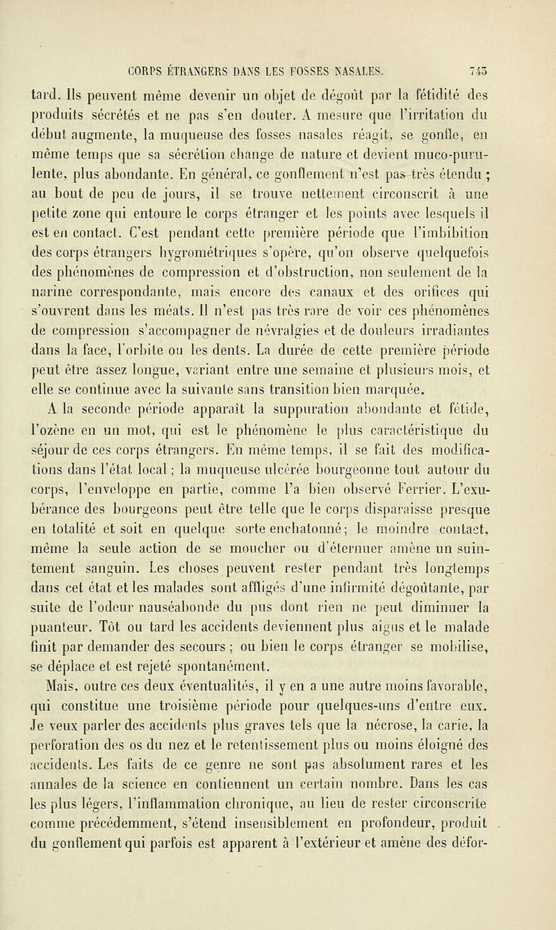 tard. Ils peuvent même devenir un objet de dégoût pnr la fétidité des produits sécrétés et ne pas s'en douter. A mesure que l'irritation du début augmente, la muqueuse des fosses nasales réagit, se gonfle, en même temps que sa sécrétion change de nature et devient muco-puru- lente, plus abondante. En général, ce gonflement n'est pas très étendu ; au bout de peu de jours, il se trouve nettement circonscrit à une petite zone qui entoure le corps étranger et les points avec lesquels il est en contact. C'est pendant cette première période que l'imbibition des corps étrangers hygrométriques s'opère, qu'on observe quelquefois des phénomènes de compression et d'obstruction, non seulement de la narine correspondante, mais encore des canaux et des orifices qui s'ouvrent dans les méats. Il n'est pas très rare de voir ces phénomènes de compression s'accompagner de névralgies et de douleurs irradiantes dans la face, l'orbite ou les dents. La durée de cette première période peut être assez longue, variant entre une semaine et plusieui's mois, et elle se continue avec la suivante sans transition bien marquée. A la seconde période apparaît la suppuration abondante et fétide, l'ozène en un mot, qui est le phénomène le plus caractéristique du séjour de ces corps étrangers. En même temps, il se fait des modifica- tions dans l'état local ; la muqueuse ulcérée bourgeonne tout autour du corps, l'enveloppe en partie, comme l'a bien observé Ferrier. L'exu- bérance des bourgeons peut être telle que le corps disparaisse presque en totalité et soit en quelque sorte enchatonné ; le moindre contact, même la seule action de se moucher ou d'éternuer amène un suin- tement sanguin. Les choses peuvent rester pendant très longtemps dans cet état et les malades sont affligés d'une infirmité dégoûtante, par suite de l'odeur nauséabonde du pus dont rien ne peut diminuer la puanteur. Tôt ou tard les accidents deviennent plus aigus et le malade finit par demander des secours ; ou bien le corps étranger se mobilise, se déplace et est rejeté spontanément. Mais, outre ces deux éventualités, il y en a une autre moins favorable, qui constitue une troisième période pour quelques-uns d'entre eux. Je veux parler des accidents plus graves tels que la nécrose, la carie, la perforation des os du nez et le retentissement plus ou moins éloigné des accidents. Les faits de ce genre ne sont pas absolument rares et les annales de la science en contiennent un certain nombre. Dans les cas les plus légers, l'inflammation chronique, au lieu de rester circonscrite comme précédemment, s'étend insensiblement en profondeur, produit du gonflement qui parfois est apparent à l'extérieur et amène des défor-