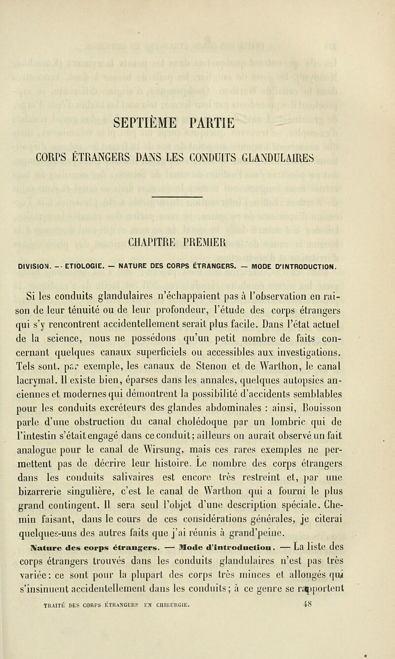 SEPTIEME PARTIE CORPS ÉTRANGERS DANS LES CONDUITS GLANDULAIRES CHAPITRE PREMIER DIVISION. -• ETIOLOGIE. — NATURE DES CORPS ÉTRANGERS. ~ MODE D'INTRODUCTION. Si les conduits glandulaires n'échappaient pas à l'observation en rai- son de leur ténuité ou de leur profondeur, l'étude des corps étrangers qui s'y rencontrent accidentellement serait plus facile. Dans l'état actuel de la science, nous ne possédons qu'un petit nombre de faits con- cernant quelques canaux superficiels ou accessibles aux investigations. Tels sont, par exemple, les canaux de Stenon et de Warthon, le canal lacrymal. Il existe bien, éparses dans les annales, quelques autopsies an- ciennes et modernes qui démontrent la possibilité d'accidents semblables pour les conduits excréteurs des glandes abdominales : ainsi, Bouisson parle d'une obstruction du canal cholédoque par un lombric qui de l'intestin s'était engagé dans ce conduit; ailleurs on aurait observé un fait analogue pour le canal de Wirsung, mais ces rares exemples ne per- mettent pas de décrire leur histoire. Le nombre des corps étrangers dans les conduits salivaires est encore très restreint et, par une bizarrerie singulière, c'est le canal de Warthon qui a fourni le plus grand contingent. Il sera seul l'objet d'une description spéciale. Che- min faisant, dans le cours de ces considérations générales, je citerai quelques-uns des autres faits que j'ai réunis à grand'peine, Nature des corps étrang^ers. — Mode d'introduction. — La liste dcs corps étrangers trouvés dans les conduits glandulaires n'est pas très variée : ce sont pour la plupart des corps très minces et allongés qui s'insinuent accidentellement dans les conduits ; à ce genre se rajpportent TRAITÉ DES CORPS ÉTRANGERS EN CHIRURGIE. 48