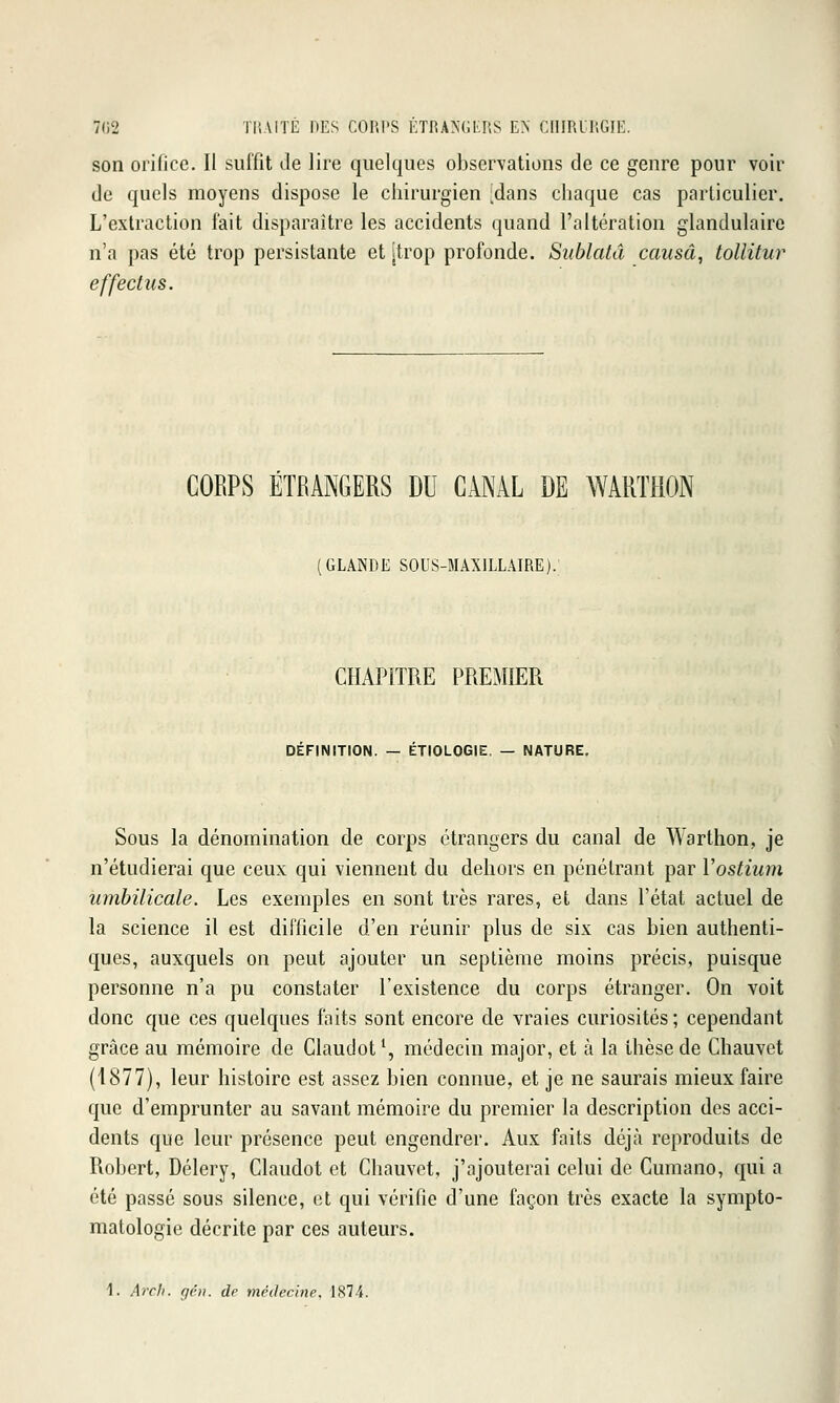 7(32 TliAlTÉ DES COP.I'S ÉTRA>'GtnS EN CIimUUGIE. son orifice. Il suffit Je lire quelques observations de ce genre pour voir de quels moyens dispose le chirurgien ^dans chaque cas particulier. L'extraction fait disparaître les accidents quand l'altération glandulaire n'a pas été trop persistante et [trop profonde. Siiblatâ causât tollitur effectiis. CORPS ÉTRANGERS DU CANAL DE WARTHON (GLANDE SOUS-MAXILLAIRE). CHAPITRE PREMIER DEFINITION. — ETIOLOGIE. — NATURE, Sous la dénomination de corps étrangers du canal de Warthon, je n'étudierai que ceux qui viennent du dehors en pénétrant par Yostium umbilicale. Les exemples en sont très rares, et dans l'état actuel de la science il est difficile d'en réunir plus de six cas bien authenti- ques, auxquels on peut ajouter un septième moins précis, puisque personne n'a pu constater l'existence du corps étranger. On voit donc que ces quelques faits sont encore de vraies curiosités ; cependant grâce au mémoire de Claudot*, médecin major, et à la thèse de Chauvet (1877), leur histoire est assez bien connue, et je ne saurais mieux faire que d'emprunter au savant mémoire du premier la description des acci- dents que leur présence peut engendrer. Aux faits déjà reproduits de Robert, Délery, Claudot et Chauvet, j'ajouterai celui de Cumano, qui a été passé sous silence, et qui vérifie d'une façon très exacte la sympto- matologie décrite par ces auteurs. 1. Arcli. gén. dr médecine, 1874.