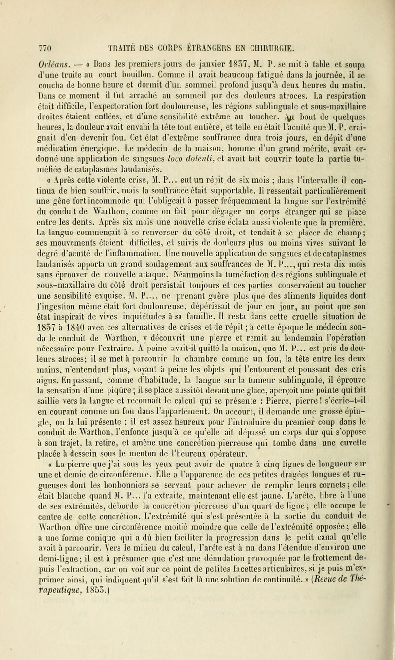 Orléans. — « Dans les premiers jours de janvier 1857, M. P. se mil à table et soupa d'une truilc au court bouillon. Comme il avait beaucoup fatigue dans la journée, il se coucha de bonne heure et dormit d'un sommeil profond jusqu'à deux heures du matin. Dans ce moment il lut arraché au sommeil par des douleurs atroces. La respiration était difficile, l'expectoration fort douloureuse, les régions sublinguale et sous-maxitlaire droites étaient enflées, et d'iine sensibilité extrême au toucher, j^i bout de quelques heures, la douleur avait envahi la léte tout entière, et telle en était l'acuité que M. P. crai- gnait d'en devenir fou. Cet état d'extrême souffrance dura trois jours, en dépit d'une médication énergique. Le médecin de la maison, homme d'un grand mérite, avait or- donné une application de sangsues loco dolenti, et avait fait couvrir toute la partie tu- méfiée de cataplasmes laudanisés. « Après cette violente crise, M. P... eut un répit de six mois ; dans l'intervalle il con- tinua de bien souffrir, mais la souffrance était supportable. Il ressentait particulièrement une gène fort incommode qui l'obligeait à passer fréquemment la langue sur l'extrémité du conduit de Warthon, comme on fait pour dégager un corps étranger qui se place entre les dents. Après six mois une nouvelle crise éclata aussi violente que la première. La langue commençait à se renverser du côté droit, et tendait à se placer de champ ; ses mouvements étaient difficiles, et suivis de douleurs plus ou moins vives suivant le degré d'acuité de l'inflammation. Une nouvelle application de sangsues et de cataplasmes laudanisés apporta un grand soulagement aux souffrances de M. P..., qui resta dix mois sans éprouver de nouvelle attaque. Néanmoins la tuméfaction des régions sublinguale et sous-maxillaire du côté droit persistait toujours et ces parties conservaient au toucher une sensibilité exquise. M. P..., ne prenant guère plus que des aliments liquides dont l'ingestion même était fort douloureuse, dépérissait de jour en jour, au point que son état inspirait de vives inquiétudes à sa famille. Il resta dans cette cruelle situation de 1857 à 1840 avec ces alternatives de crises et de répit ; à cette époque le médecin son- da le conduit de Warthon, y découvrit une pierre et remit au lendemain l'opération nécessaire pour l'extraire. A peine avait-il quitté la maison, que M. P... est pris de dou- leurs atroces; il se meta parcourir la chambre comme un fou, la tête entre les deux mains, n'entendant plus, voyant à peine les objets qui l'entourent et poussant des cris aigus. En passant, comme d'habitude, la langue sur la tumeur sublinguale, il éprouve la sensation d'une piqiire ; il se place aussitôt devant une glace, aperçoit une pointe qui fait saillie vers la langue et reconnaît le calcul qui se présente : Pierre, pierre ! s'écrie-t-il en courant comme un fou dans l'appartement. On accourt, il demande une grosse épin- gle, on la lui présente : il est assez heureux pour l'introduire du premier coup dans le conduit de Warthon, l'enfonce jusqu'à ce qu'elle ait dépassé un corps dur qui s'oppose à son trajet, la retire, et amène une concrétion pierreuse qui tombe dans une cuvette placée à dessein sous le menton de l'heureux opérateur. « La pierre que j'ai sous les yeux peut avoir de quatre à cinq ligues de longueur sur une et demie de circonférence. Elle a l'apparence de ces petites dragées longues et ru- gueuses dont les bonbonniers se servent pour achever de remplir leurs cornets ; elle était blanche quand M. P... l'a extraite, maintenant elle est jaune. L'arête, libre à Lune de ses extrémités, déborde la concrétion pierreuse d'un quart de ligne; clic occupe le centre de celte concrétion. L'extrémité qui s'est présentée à la sortie du conduit de Warthon offre une circonférence moitié moindre que celle de l'extrémité opposée ; elle a une forme conique qui a dû bien faciliter la progression dans le petit canal qu'elle avait à parcourir. Vers le milieu du calcul, l'arête est à nu dans l'étendue d'environ une demi-ligne ; il est à présumer que c'est une dénudation provoquée par le frottement de- puis l'extraction, car on voit sur ce point de petites facettes articulaires, si je puis m'ex- primer ainsi, qui indiquent qu'il s'est foit là une solution de continuité, w {Reime de Thé- rapeutique, 1855.)