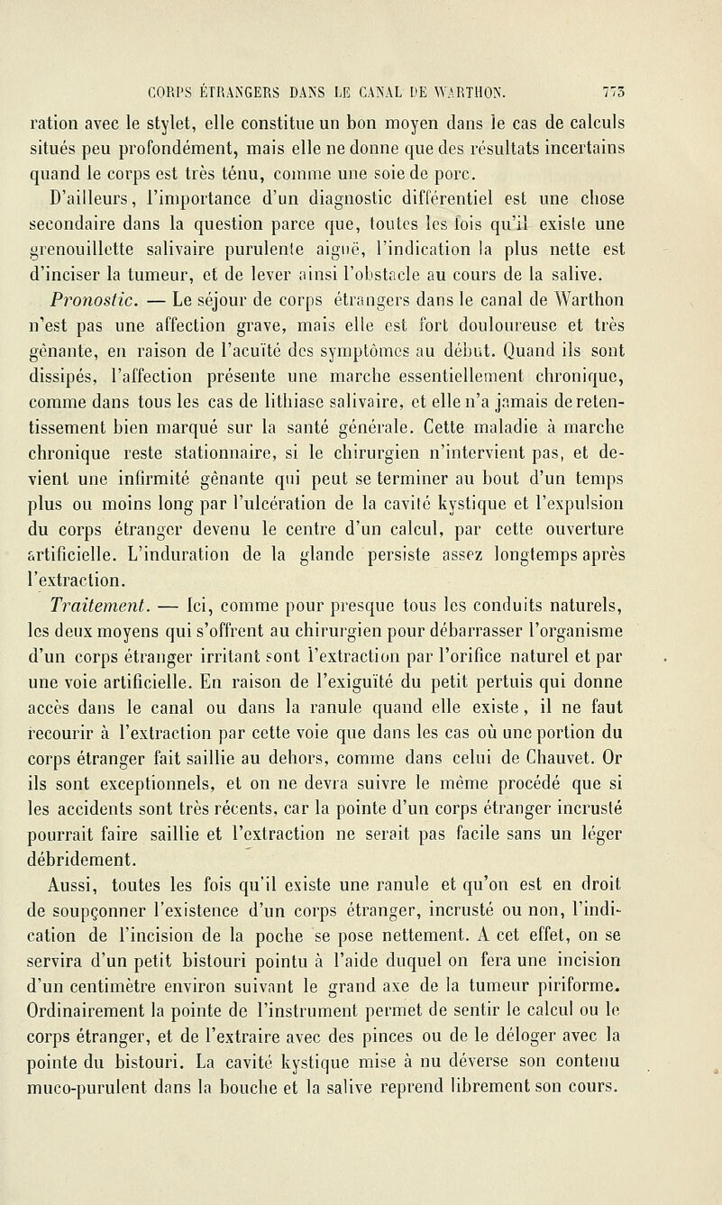 ration avec le stylet, elle constitue un bon moyen dans le cas de calculs situés peu profondément, mais elle ne donne que des résultats incertains quand le corps est très ténu, comme une soie de porc. D'ailleurs, l'importance d'un diagnostic différentiel est une chose secondaire dans la question parce que, toutes les fois qu'il exisle une grenouillette salivaire purulente aiguë, l'indication la plus nette est d'inciser la tumeur, et de lever ainsi l'obstacle au cours de la salive. Pronostic. — Le séjour de corps étrangers dans le canal de Warthon n'est pas une affection grave, mais elle est fort douloureuse et très gênante, en raison de l'acuité des symptômes au début. Quand ils sont dissipés, l'affection présente une marche essentiellement chronique, comme dans tous les cas de lithiase salivaire, et elle n'a jamais de reten- tissement bien marqué sur la santé générale. Cette maladie à marche chronique reste stationnaire, si le chirurgien n'intervient pas, et de- vient une infirmité gênante qui peut se terminer au bout d'un temps plus ou moins long par l'ulcération de la cavité kystique et l'expulsion du corps étranger devenu le centre d'un calcul, par cette ouverture artificielle. L'induration de la glande persiste assez longtemps après l'extraction. Traitement. — Ici, comme pour presque tous les conduits naturels, les deux moyens qui s'offrent au chirurgien pour débarrasser l'organisme d'un corps étranger irritant sont l'extraction par l'orifice naturel et par une voie artificielle. En raison de l'exiguïté du petit pertuis qui donne accès dans le canal ou dans la ranule quand elle existe, il ne faut recourir à l'extraction par cette voie que dans les cas où une portion du corps étranger fait saillie au dehors, comme dans celui de Chauvet. Or ils sont exceptionnels, et on ne devra suivre le même procédé que si les accidents sont très récents, car la pointe d'un corps étranger incrusté pourrait faire saillie et l'extraction ne serait pas facile sans un léger débridement. Aussi, toutes les fois qu'il existe une ranule et qu'on est en droit de soupçonner l'existence d'un corps étranger, incrusté ou non, l'indi- cation de l'incision de la poche se pose nettement. A cet effet, on se servira d'un petit bistouri pointu à l'aide duquel on fera une incision d'un centimètre environ suivant le grand axe de la tumeur piriforme. Ordinairement la pointe de l'instrument permet de sentir le calcul ou le corps étranger, et de l'extraire avec des pinces ou de le déloger avec la pointe du bistouri. La cavité kystique mise à nu déverse son contenu muco-purulent dans la bouche et la salive reprend librement son cours.