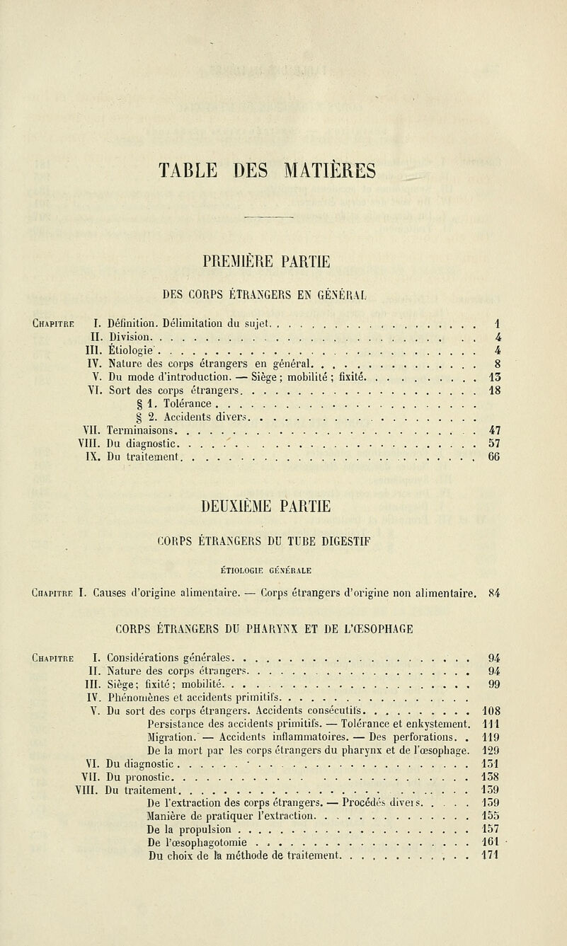 TABLE DES MATIÈRES PREMIÈRE PARTIE DES CORPS ÉTRANGERS EN GÉNÉRAL Chapitre I. Définition. Délimitation du sujet 4 II. Division 4 III. Ètiologie' 4 IV. Nature des corps étrangers en général 8 V. Du mode d'introduction. — Siège ; mobilité ; fixité 13 VI. Sort des corps étrangers 18 § 1, Tolérance § 2. Accidents divers VII. Terminaisons 47 VIII. Du diagnostic ' 57 IX. Du traitement . 66 DEUXIEME PARTIE CORPS ÉTRANGERS DU TURE DIGESTIF ÉTIOLOGIE GÉNÉRALE Chapitre I. Causes d'origine alimentaire. — Corps étrangers d'origine non alimentaire. 84 CORPS ÉTRANGERS DU PHARYNX ET DE L'ŒSOPHAGE Chapitre I. Considérations générales . 94 II. Nature des corps étrangers 94 III. Siège ; fixité ; mobilité 99 IV. Phénomènes et accidents primitifs V. Du sort des corps étrangers. Accidents consécutifs 108 Persistance des accidents primitifs. — Tolérance et enkystement. 111 Migration. — Accidents inflammatoires. — Des perforations. . 119 De la mort par les corps étrangers du pharynx et de l'œsophage. 129 VI. Du diagnostic 151 VII. Du pronostic 158 VIII. Du traitement 159 De l'extraction des corps étrangers. — Procédés divei s 159 Manière de pratiquer l'extraction 155 De la propulsion 157 De l'œsophagotomie 161 Du choix de la méthode de traitement 171