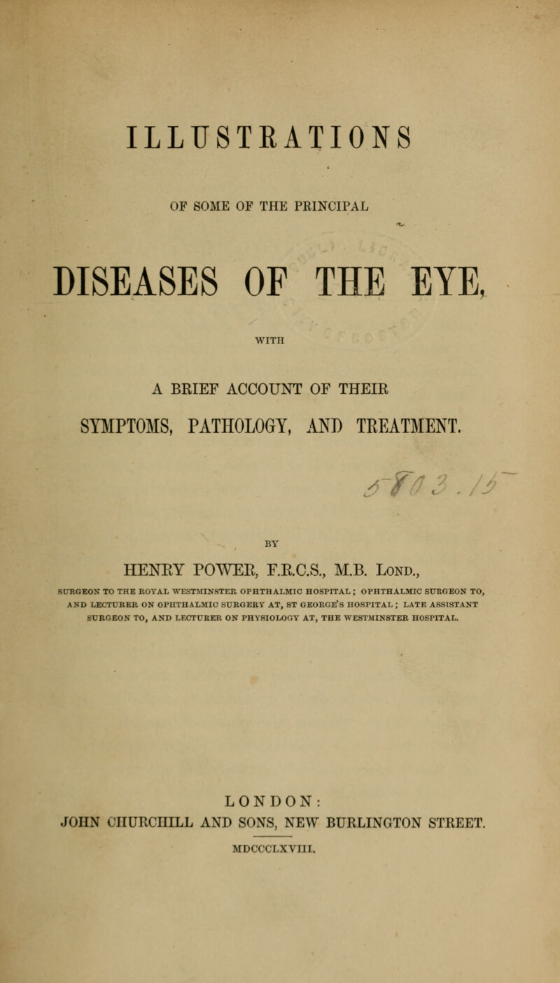 ILLUSTRATIONS OF SOME OF THE PRINCIPAL DISEASES OF THE EYE, A BRIEF ACCOUNT OF THEIR SYMPTOMS, PATHOLOGY, AND TEEATMENT. jrfi ■ BY HENEY POWEE, F.E.C.S, M.B. Lond., SURGEON TO THE ROYAL WESTMINSTER OPHTHALMIC HOSPITAL ; OPHTHALMIC SURGEON TO, AND LECTURER ON OPHTHALMIC SURGERY AT, ST GEORGE'S HOSPITAL ; LATE ASSISTANT SURGEON TO, AND LECTURER ON PHYSIOLOGY AT, THE WESTMINSTER HOSPITAL. LONDON: JOHN CHURCHILL AND SONS, NEW BURLINGTON STREET. MDCCCLXVIII.