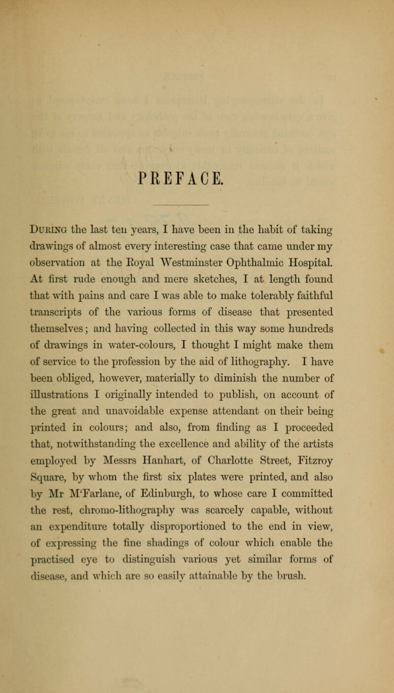 PREFACE. Duking the last ten years, I have been in the habit of taking drawings of almost every interesting case that came under my observation at the Eoyal Westminster Ophthalmic Hospital. At first rude enough and mere sketches, I at length found that with pains and care I was able to make tolerably faithful transcripts of the various forms of disease that presented themselves; and having collected in this way some hundreds of drawings in water-colours, I thought I might make them of service to the profession by the aid of lithography. I have been obliged, however, materially to diminish the number of illustrations I originally intended to publish, on account of the great and unavoidable expense attendant on their being printed in colours; and also, from finding as I proceeded that, notwithstanding the excellence and ability of the artists employed by Messrs Hanhart, of Charlotte Street, Fitzroy Square, by whom the first six plates were printed, and also by Mr M'Farlane, of Edinburgh, to whose care I committed the rest, chromo-lithography was scarcely capable, without an expenditure totally disproportioned to the end in view, of expressing the line shadings of colour which enable the practised eye to distinguish various yet similar forms of disease, and which arc so easily attainable by the brush.