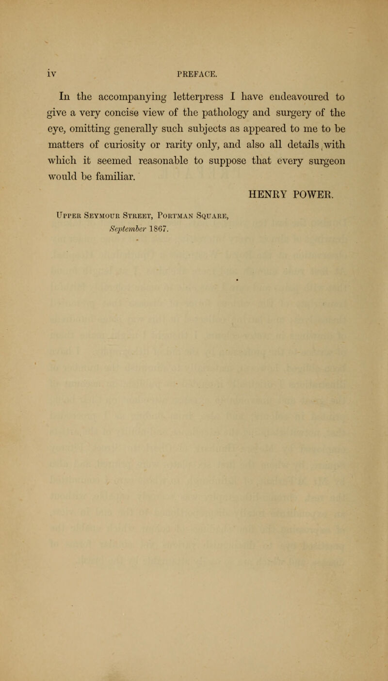In the accompanying letterpress I have endeavoured to give a very concise view of the pathology and surgery of the eye, omitting generally such subjects as appeared to me to be matters of curiosity or rarity only, and also all details with which it seemed reasonable to suppose that every surgeon would be familiar. HENKY POWER. Upper Seymour Street, Portman Square, September 1867.