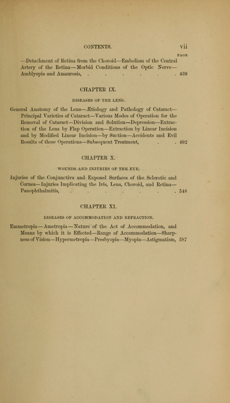 PAGE —Detachment of Retina from the Choroid—Embolism of the Central Artery of the Retina—Morbid Conditions of the Optic Nerve— Amblyopia and Amaurosis, ...... 439 CHAPTER IX. DISEASES OF THE LENS. General Anatomy of the Lens—iEtiology and Pathology of Cataract— Principal Varieties of Cataract—Various Modes of Operation for the Removal of Cataract—Division and Solution—Depression—Extrac- tion of the Lens by Flap Operation—Extraction by Linear Incision and by Modified Linear Incision—by Suction—Accidents and Evil Results of these Operations—Subsequent Treatment, . . 492 CHAPTER X. WOUNDS AND INJURIES OF THE EYE. Injuries of the Conjunctiva and Exposed Surfaces of the Sclerotic and Cornea—Injuries Implicating the Iris, Lens, Choroid, and Retina— Panophthalmitis, ....... 548 CHAPTER XL DISEASES OF ACCOMMODATION AND REFRACTION. Emmetropia—Ametropia—Nature of the Act of Accommodation, and .Means by which it is Effected—Range of Accommodation—Sharp- aesfl of Vision—Hypermetropia—Presbyopia—Myopia—Astigmatism, 587