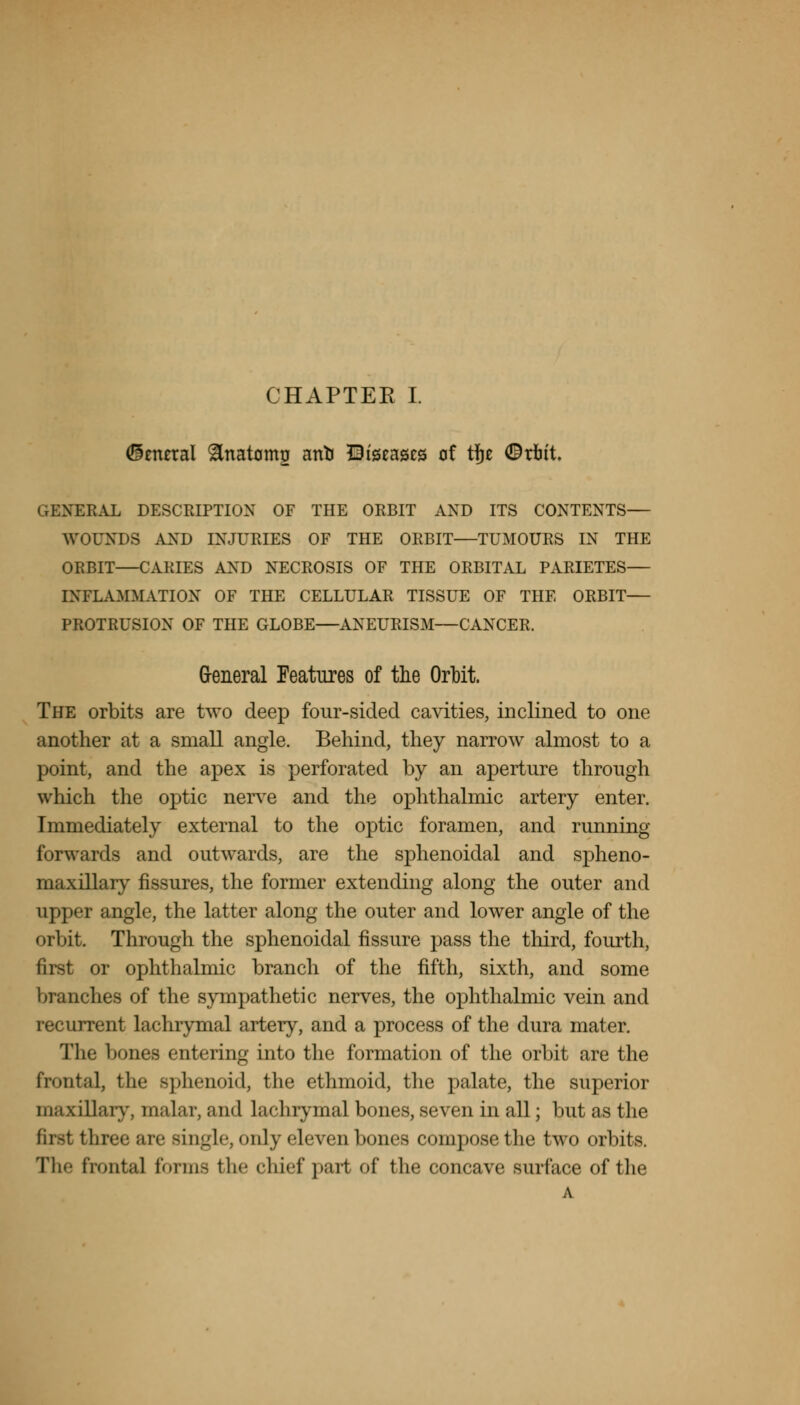 General ^natomo anti Diseases of tfje ©tott. GENEKAL DESCRIPTION OF THE ORBIT AND ITS CONTENTS— WOUNDS AND INJURIES OF THE ORBIT—TUMOURS IN THE ORBIT—CARIES AND NECROSIS OF THE ORBITAL PARIETES— INFLAMMATION OF THE CELLULAR TISSUE OF THE ORBIT— PROTRUSION OF THE GLOBE—ANEURISM—CANCER. General Features of the Orbit. The orbits are two deep four-sided cavities, inclined to one another at a small angle. Behind, they narrow almost to a point, and the apex is perforated by an aperture through which the optic nerve and the ophthalmic artery enter. Immediately external to the optic foramen, and running forwards and outwards, are the sphenoidal and spheno- maxillary fissures, the former extending along the outer and upper angle, the latter along the outer and lower angle of the orbit. Through the sphenoidal fissure pass the third, fourth, first or ophthalmic branch of the fifth, sixth, and some branches of the sympathetic nerves, the ophthalmic vein and recurrent lachrymal artery, and a process of the dura mater. The bones entering into the formation of the orbit are the frontal, the sphenoid, the ethmoid, the palate, the superior maxillary, malar, and lachrymal bones, seven in all; but as the three are single, only eleven bones compose the two orbits. The frontal forms the chief part of the concave surface of the A