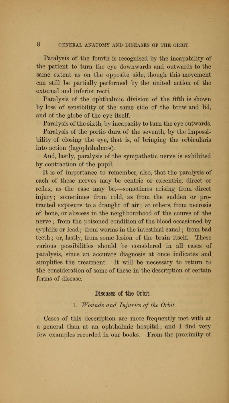 Paralysis of the fourth is recognised by the incapability of the patient to turn the eye downwards and outwards to the same extent as on the opposite side, though this movement can still be partially performed by the united action of the external and inferior recti. Paralysis of the ophthalmic division of the fifth is shown by loss of sensibility of the same side of the brow and lid, and of the globe of the eye itself. Paralysis of the sixth, by incapacity to turn the eye outwards. Paralysis of the portio dura of the seventh, by the impossi- bility of closing the eye, that is, of bringing the orbicularis into action (lagophthalmos). And, lastly, paralysis of the sympathetic nerve is exhibited by contraction of the pupil. It is of importance to remember, also, that the paralysis of each of these nerves may be centric or excentric, direct or reflex, as the case may be,—sometimes arising from direct injury; sometimes from cold, as from the sudden or pro- tracted exposure to a draught of air; at others, from necrosis of bone, or abscess in the neighbourhood of the course of the nerve; from the poisoned condition of the blood occasioned by syphilis or lead; from worms in the intestinal canal; from bad teeth; or, lastly, from some lesion of the brain itself. These various possibilities should be considered in all cases of paralysis, since an accurate diagnosis at once indicates and simplifies the treatment. It will be necessary to return to the consideration of some of these in the description of certain forms of disease. Diseases of tlie Orbit. 1. Wounds and Injuries of the Orbit. Cases of this description are more frequently met with at a general than at an ophthalmic hospital; and I find very few examples recorded in our books. From the proximity of