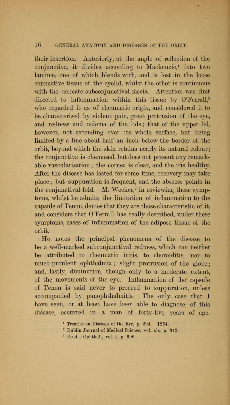 their insertion. Anteriorly, at the angle of reflection of the conjunctiva, it divides, according to Mackenzie,1 into two laminae, one of which blends with, and is lost in, the loose connective tissue of the eyelid, whilst the other is continuous with the delicate subconjunctival fascia. Attention was first directed to inflammation within this tissue by OTerrall,2 who regarded it as of rheumatic origin, and considered it to be characterised by violent pain, great protrusion of the eye, and redness and oedema of the lids; that of the upper lid, however, not extending over its whole surface, but being limited by a line about half an inch below the border of the orbit, beyond which the skin retains nearly its natural colour; the conjunctiva is chemosed, but does not present any remark- able vascularisation; the cornea is clear, and the iris healthy. After the disease has lasted for some time, recovery may take place; but suppuration is frequent, and the abscess points in the conjunctival fold. M. Wecker,3 in reviewing these symp- toms, whilst he admits the limitation of inflammation to the capsule of Tenon, denies that they are those characteristic of it, and considers that O'Ferrall has really described, under these symptoms, cases of inflammation of the adipose tissue of the orbit. He notes the principal phenomena of the disease to be a well-marked subconjunctival redness, which can neither be attributed to rheumatic iritis, to choroiditis, nor to muco-purulent ophthalmia; slight protrusion of the globe; and, lastly, diminution, though only to a moderate extent, of the movements of the eye. Inflammation of the capsule of Tenon is said never to proceed to suppuration, unless accompanied by panophthalmitis. The only case that I have seen, or at least have been able to diagnose, of this disease, occurred in a man of forty-five years of age. 1 Treatise on Diseases of the Eye, p. 294. 1854. 2 Dublin Journal of Medical Science, vol. xix. p. 343. 3 Etudes Ophthal., vol. i. p. 696.