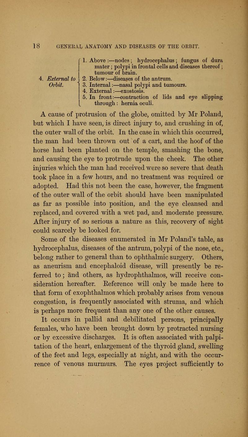 1. Above :—nodes ; hydrocephalus ; fungus of dura mater; polypi in frontal cells and diseases thereof; tumour of brain. External to j 2. Below:—diseases of the antrum. Orbit. 1 3. Internal:—nasal polypi and tumours. 4. External:—exostosis. 5. In front:—contraction of lids and eye slipping through: hernia oculi. A cause of protrusion of the globe, omitted by Mr Poland, but which I have seen, is direct injury to, and crushing in of, the outer wall of the orbit. In the case in which this occurred, the man had been thrown out of a cart, and the hoof of the horse had been planted on the temple, smashing the bone, and causing the eye to protrude upon the cheek. The other injuries which the man had received were so severe that death took place in a few hours, and no treatment was required or adopted. Had this not been the case, however, the fragment of the outer wall of the orbit should have been manipulated as far as possible into position, and the eye cleansed and replaced, and covered with a wet pad, and moderate pressure. After injury of so serious a nature as this, recovery of sight could scarcely be looked for. Some of the diseases enumerated in Mr Poland's table, as hydrocephalus, diseases of the antrum, polypi of the nose, etc., belong rather to general than to ophthalmic surgery. Others, as aneurism and encephaloid disease, will presently be re- ferred to; and others, as hydrophthalmos, will receive con- sideration hereafter. Reference will only be made here to that form of exophthalmos which probably arises from venous congestion, is frequently associated with struma, and which is perhaps more frequent than any one of the other causes. It occurs in pallid and debilitated persons, principally females, who have been brought down by protracted nursing or by excessive discharges. It is often associated with palpi- tation of the heart, enlargement of the thyroid gland, swelling of the feet and legs, especially at night, and with the occur- rence of venous murmurs. The eyes project sufficiently to