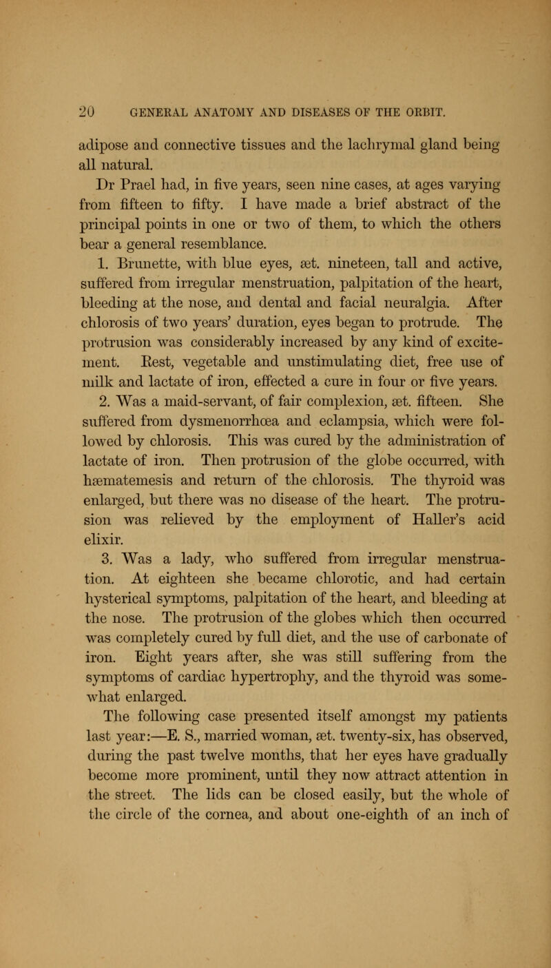 adipose and connective tissues and the lachrymal gland being- all natural. Dr Prael had, in five years, seen nine cases, at ages varying from fifteen to fifty. I have made a brief abstract of the principal points in one or two of them, to which the others bear a general resemblance. 1. Brunette, with blue eyes, aat. nineteen, tall and active, suffered from irregular menstruation, palpitation of the heart, bleeding at the nose, and dental and facial neuralgia. After chlorosis of two years' duration, eyes began to protrude. The protrusion was considerably increased by any kind of excite- ment. Kest, vegetable and unstimulating diet, free use of milk and lactate of iron, effected a cure in four or five years. 2. Was a maid-servant, of fair complexion, set. fifteen. She suffered from dysmenorrhea and eclampsia, which were fol- lowed by chlorosis. This was cured by the administration of lactate of iron. Then protrusion of the globe occurred, with haematemesis and return of the chlorosis. The thyroid was enlarged, but there was no disease of the heart. The protru- sion was relieved by the employment of Haller's acid elixir. 3. Was a lady, who suffered from irregular menstrua- tion. At eighteen she became chlorotic, and had certain hysterical symptoms, palpitation of the heart, and bleeding at the nose. The protrusion of the globes which then occurred was completely cured by full diet, and the use of carbonate of iron. Eight years after, she was still suffering from the symptoms of cardiac hypertrophy, and the thyroid was some- what enlarged. The following case presented itself amongst my patients last year:—E. S., married woman, set. twenty-six, has observed, during the past twelve months, that her eyes have gradually become more prominent, until they now attract attention in the street. The lids can be closed easily, but the whole of the circle of the cornea, and about one-eighth of an inch of