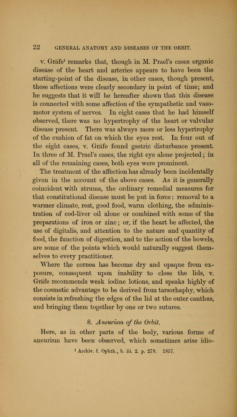 v. Grafe1 remarks that, though in M. Prael's cases organic disease of the heart and arteries appears to have been the starting-point of the disease, in other cases, though present, these affections were clearly secondary in point of time; and he suggests that it will be hereafter shown that this disease is connected with some affection of the sympathetic and vaso- motor system of nerves. In eight cases that he had himself observed, there was no hypertrophy of the heart or valvular disease present. There was always more or less hypertrophy of the cushion of fat on which the eyes rest. In four out of the eight cases, v. Grafe found gastric disturbance present. In three of M. Prael's cases, the right eye alone projected; in all of the remaining cases, both eyes were prominent. The treatment of the affection has already been incidentally given in the account of the above cases. As it is generally coincident with struma, the ordinary remedial measures for that constitutional disease must be put in force: removal to a warmer climate, rest, good food, warm clothing, the adminis- tration of cod-liver oil alone or combined with some of the preparations of iron or zinc; or, if the heart be affected, the use of digitalis, and attention to the nature and quantity of food, the function of digestion, and to the action of the bowels, are some of the points which would naturally suggest them- selves to every practitioner. Where the cornea has become dry and opaque from ex- posure, consequent upon inability to close the lids, v. Grafe recommends weak iodine lotions, and speaks highly of the cosmetic advantage to be derived from tarsorhaphy, which consists in refreshing the edges of the lid at the outer canthus, and bringing them together by one or two sutures. 8. Aiuwyi$m of the Orbit, Here, as in other parts of the body, various forms of aneurism have been observed, which sometimes arise idio-
