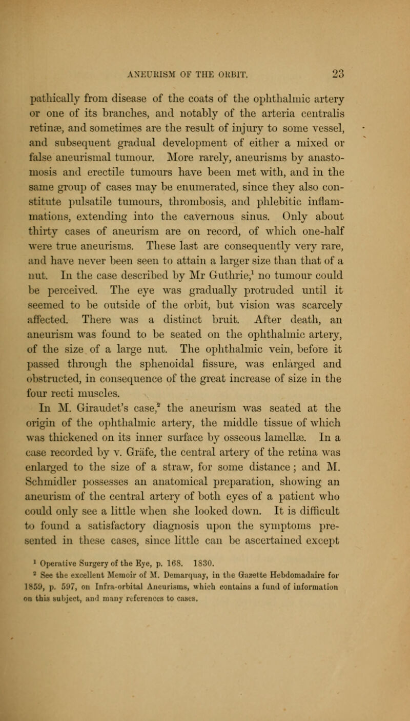 pathically from disease of the coats of the ophthalmic artery or one of its branches, and notably of the arteria centralis retinae, and sometimes are the result of injury to some vessel, and subsequent gradual development of either a mixed or false aneurismal tumour. More rarely, aneurisms by anasto- mosis and erectile tumours have been met with, and in the same group of cases may be enumerated, since they also con- stitute pulsatile tumours, thrombosis, and phlebitic inflam- mations, extending into the cavernous sinus. Only about thirty cases of aneurism are on record, of which one-half were true aneurisms. These last are consequently very rare, and have never been seen to attain a larger size than that of a nut. In the case described by Mr Guthrie,1 no tumour could be perceived. The eye was gradually protruded until it seemed to be outside of the orbit, but vision was scarcely affected. There was a distinct bruit. After death, an aneurism was found to be seated on the ophthalmic artery, of the size of a large nut. The ophthalmic vein, before it passed through the sphenoidal fissure, was enlarged and obstructed, in consequence of the great increase of size in the fuur recti muscles. In M. Giraudet's case,2 the aneurism was seated at the origin of the ophthalmic artery, the middle tissue of which was thickened on its inner surface by osseous lamelhe. In a case recorded by v. Grafe, the central artery of the retina was enlarged to the size of a straw, fur some distance; and M. Schmidler possesses an anatomical preparation, showing an aneurism of the central artery of both eyes of a patient who could only see a little when she looked down. It is difficult to found a satisfactory diagnosis upon the symptoms pre- sented in these cases, since little can be ascertained except 1 Operative Surgery of the Eye, p. 168. 1830. m the excellent Memoir of If. Demarquay, in the Gazette Hebdomadaire for 7, on Infra-orbital Aneurisms, which contains a fuml of information oa Utii inbject, and many reference! to cases.