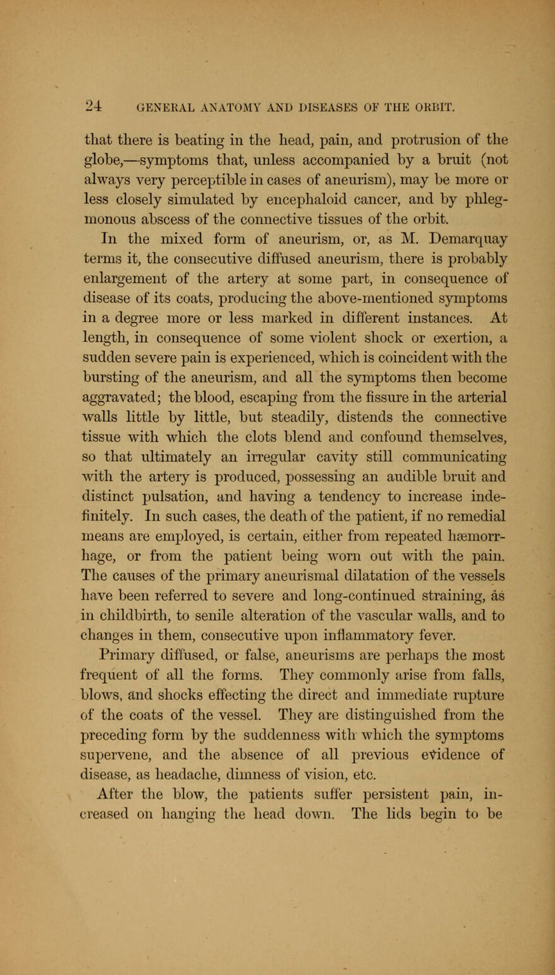 that there is beating in the head, pain, and protrusion of the globe,—symptoms that, unless accompanied by a bruit (not always very perceptible in cases of aneurism), may be more or less closely simulated by encephaloid cancer, and by phleg- monous abscess of the connective tissues of the orbit. In the mixed form of aneurism, or, as M. Demarquay terms it, the consecutive diffused aneurism, there is probably enlargement of the artery at some part, in consequence of disease of its coats, producing the above-mentioned symptoms in a degree more or less marked in different instances. At length, in consequence of some violent shock or exertion, a sudden severe pain is experienced, which is coincident with the bursting of the aneurism, and all the symptoms then become aggravated; the blood, escaping from the fissure in the arterial walls little by little, but steadily, distends the connective tissue with which the clots blend and confound themselves, so that ultimately an irregular cavity still communicating with the artery is produced, possessing an audible bruit and distinct pulsation, and having a tendency to increase inde- finitely. In such cases, the death of the patient, if no remedial means are employed, is certain, either from repeated haemorr- hage, or from the patient being worn out with the pain. The causes of the primary aneurismal dilatation of the vessels have been referred to severe and long-continued straining, as in childbirth, to senile alteration of the vascular walls, and to changes in them, consecutive upon inflammatory fever. Primary diffused, or false, aneurisms are perhaps the most frequent of all the forms. They commonly arise from falls, blows, and shocks effecting the direct and immediate rupture of the coats of the vessel. They are distinguished from the preceding form by the suddenness with which the symptoms supervene, and the absence of all previous evidence of disease, as headache, dimness of vision, etc. After the blow, the patients suffer persistent pain, in- creased on hanging the head down. The lids begin to be