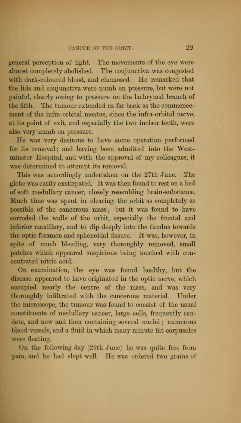 general perception of light. The movements of the eye were almost completely abolished. The conjunctiva was congested with dark-coloured blood, and chemosed. He remarked that the lids and conjunctiva were numb on pressure, but were not painful, clearly owing to pressure on the lachrymal branch of the fifth. The tumour extended as far back as the commence- ment of the infra-orbital meatus, since the infra-orbital nerve, at its point of exit, and especially the two incisor teeth, were also very numb on pressure. He was very desirous to have some operation performed for its removal; and having been admitted into the West- minster Hospital, and with the approval of my colleagues, it was determined to attempt its removal. This was accordingly undertaken on the 27th June. The globe was easily exstirpated. It was then found to rest on a bed of soft medullary cancer, closely resembling brain-substance. Much time was spent in clearing the orbit as completely as possible of the cancerous mass; but it was found to have corroded the walls of the orbit, especially the frontal and inferior maxillary, and to dip deeply into the fundus towards the optic foramen and sphenoidal fissure. It was, however, in spite of much bleeding, very thoroughly removed, small patches which appeared suspicious being touched with con- centrated nitric acid. On examination, the eye was found healthy, but the disease appeared to have originated in the optic nerve, which occupied nearly the centre of the mass, and was very thoroughly infiltrated with the cancerous material. Under the microscope, the tumour was found to consist of the usual constituents of medullary cancer, large .cells, frequently can- date, and now and then containing several nuclei; numerous blood-vessels, and a fluid in which many minute fat corpuscles floating. On the following day (29th June) lie was quite free from pain, and he had slept well. He was ordered two grains of