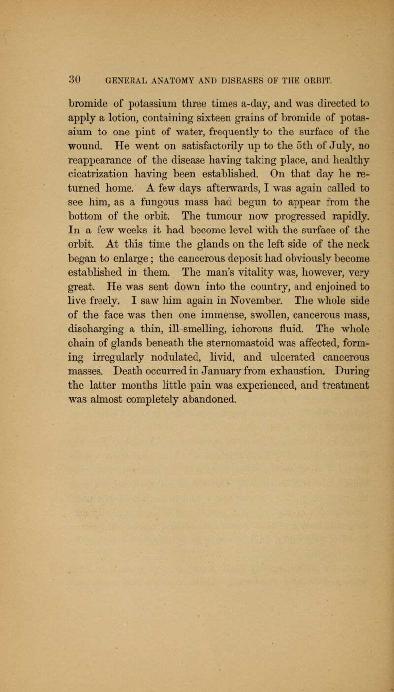 bromide of potassium three times a-day, and was directed to apply a lotion, containing sixteen grains of bromide of potas- sium to one pint of water, frequently to the surface of the wound. He went on satisfactorily up to the 5th of July, no reappearance of the disease having taking place, and healthy cicatrization having been established. On that day he re- turned home. A few days afterwards, I was again called to see him, as a fungous mass had begun to appear from the bottom of the orbit. The tumour now progressed rapidly. In a few weeks it had become level with the surface of the orbit. At this time the glands on the left side of the neck began to enlarge; the cancerous deposit had obviously become established in them. The man's vitality was, however, very great. He was sent down into the country, and enjoined to live freely. I saw him again in November. The whole side of the face was then one immense, swollen, cancerous mass, discharging a thin, ill-smelling, ichorous fluid. The whole chain of glands beneath the sternomastoid was affected, form- ing irregularly nodulated, livid, and ulcerated cancerous masses. Death occurred in January from exhaustion. During the latter months little pain was experienced, and treatment was almost completely abandoned.