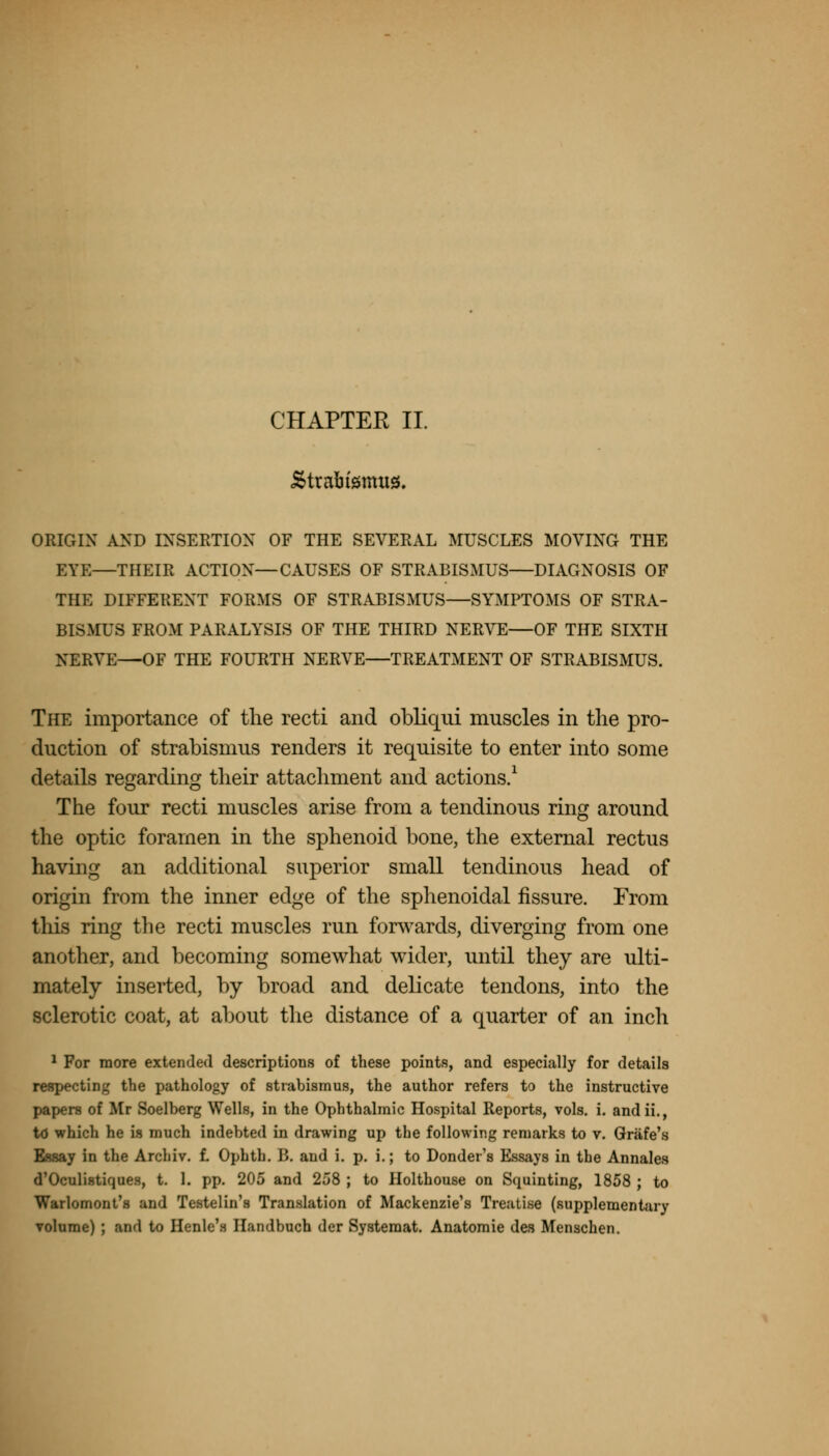CHAPTER II. Strabismus. ORIGIN AND INSERTION OF THE SEVERAL MUSCLES MOVING THE EYE—THEIR ACTION—CAUSES OF STRABISMUS—DIAGNOSIS OF THE DIFFERENT FORMS OF STRABISMUS—SYMPTOMS OF STRA- BISMUS FROM PARALYSIS OF THE THIRD NERVE—OF THE SIXTH NERVE—OF THE FOURTH NERVE—TREATMENT OF STRABISMUS. The importance of the recti and obliqui muscles in the pro- duction of strabismus renders it requisite to enter into some details regarding their attachment and actions.1 The four recti muscles arise from a tendinous ring around the optic foramen in the sphenoid bone, the external rectus having an additional superior small tendinous head of origin from the inner edge of the sphenoidal fissure. From this ring the recti muscles run forwards, diverging from one another, and becoming somewhat wider, until they are ulti- mately inserted, by broad and delicate tendons, into the sclerotic coat, at about the distance of a quarter of an inch 1 For more extended descriptions of these points, and especially for details respecting the pathology of strabismus, the author refers to the instructive papers of Mr Soelberg Wells, in the Ophthalmic Hospital Reports, vols. i. andii., td which he is much indebted in drawing up the following remarks to v. Griife's Essay in the Archiv. f. Ophth. B. and i. p. i.; to Donder's Essays in the Annales d'Oculistiques, t. 1. pp. 205 and 258 ; to Holthouse on Squinting, 1858 ; to Warlomont's and Testelin's Translation of Mackenzie's Treuti.se (supplementary volume) ; and to Henle's Handbuch der Systemat. Anatomie des Menschen.