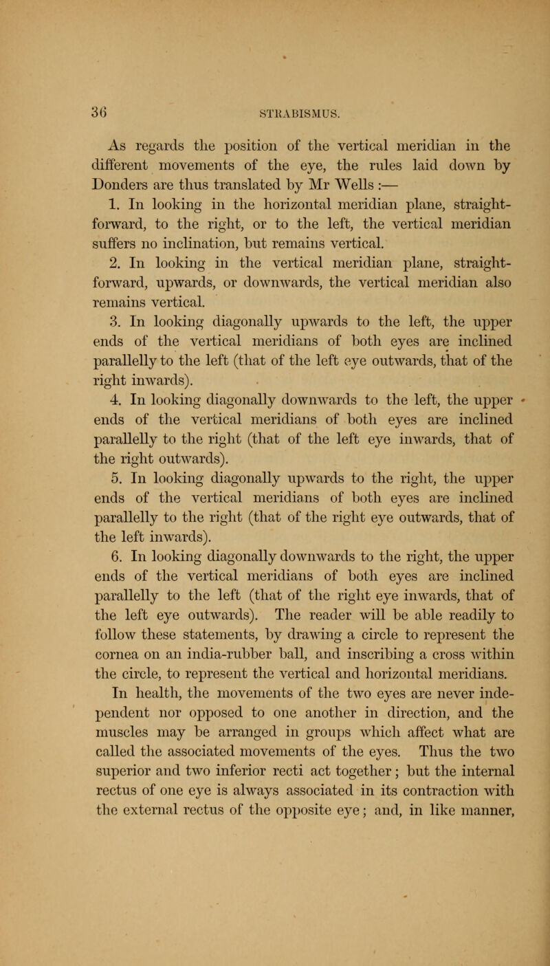 As regards tlie position of the vertical meridian in the different movements of the eye, the rules laid down by Donders are thus translated by Mr Wells :— 1. In looking in the horizontal meridian plane, straight- forward, to the right, or to the left, the vertical meridian suffers no inclination, but remains vertical. 2. In looking in the vertical meridian plane, straight- forward, upwards, or downwards, the vertical meridian also remains vertical. 3. In looking diagonally upwards to the left, the upper ends of the vertical meridians of both eyes are inclined parallelly to the left (that of the left eye outwards, that of the right inwards). 4. In looking diagonally downwards to the left, the upper ends of the vertical meridians of both eyes are inclined parallelly to the right (that of the left eye inwards, that of the right outwards). 5. In looking diagonally upwards to the right, the upper ends of the vertical meridians of both eyes are inclined parallelly to the right (that of the right eye outwards, that of the left inwards). 6. In looking diagonally downwards to the right, the upper ends of the vertical meridians of both eyes are inclined parallelly to the left (that of the right eye inwards, that of the left eye outwards). The reader will be able readily to follow these statements, by drawing a circle to represent the cornea on an india-rubber ball, and inscribing a cross within the circle, to represent the vertical and horizontal meridians. In health, the movements of the two eyes are never inde- pendent nor opposed to one another in direction, and the muscles may be arranged in groups which affect what are called the associated movements of the eyes. Thus the two superior and two inferior recti act together; but the internal rectus of one eye is always associated in its contraction with the external rectus of the opposite eye; and, in like manner,