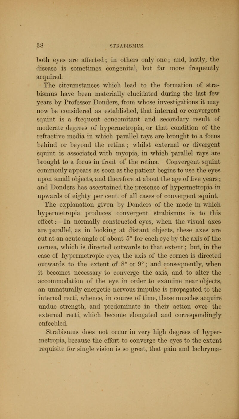both eves are affected; in ethers only one; and, lastly, the disease is sometimes congenital, but far more frequently acquired. The circumstances which lead to the formation of stra- bismus have been materially elucidated during the last few years by Professor Bonders, from whose investigations it may now be considered as established, that internal or convergent squint is a frequent concomitant and secondary result of moderate degrees of hypermetropia, or that condition of the refractive media in which parallel rays are brought to a focus behind or beyond the retina; whilst external or divergent squint is associated with myopia, in which parallel rays are brought to a focus in front of the retina, Convergent squint commonly appears as soon as the patient begins to use the eyes upon small objects, and therefore at about the age of five years ; and Bonders has ascertained the presence of hypermetropia in upwards of eighty per cent, of all cases of convergent squint. The explanation given by Bonders of the mode in which hypermetropia produces convergent strabismus is to this effect:—In normally constructed eyes, when the visual axes are parallel, as in looking at distant objects, these axes are cut at an acute angle of about 5° for each eye by the axis of the cornea, which is directed outwards to that extent; but, in the case of hypermetropic eyes, the axis of the cornea is directed outwards to the extent of 8° or 9°; and consequently, when it becomes necessary to converge the axis, and to alter the accommodation of the eye in order to examine near objects, an unnaturally energetic nervous impulse is propagated to the internal recti, whence, in course of time, these muscles acquire undue strength, and predominate in their action over the external recti, which become elongated and correspondingly enfeebled. Strabismus does not occur in very high degrees of hyper- metropia, because the effort to converge the eyes to the extent requisite for single vision is so great, that pain and lachryma-