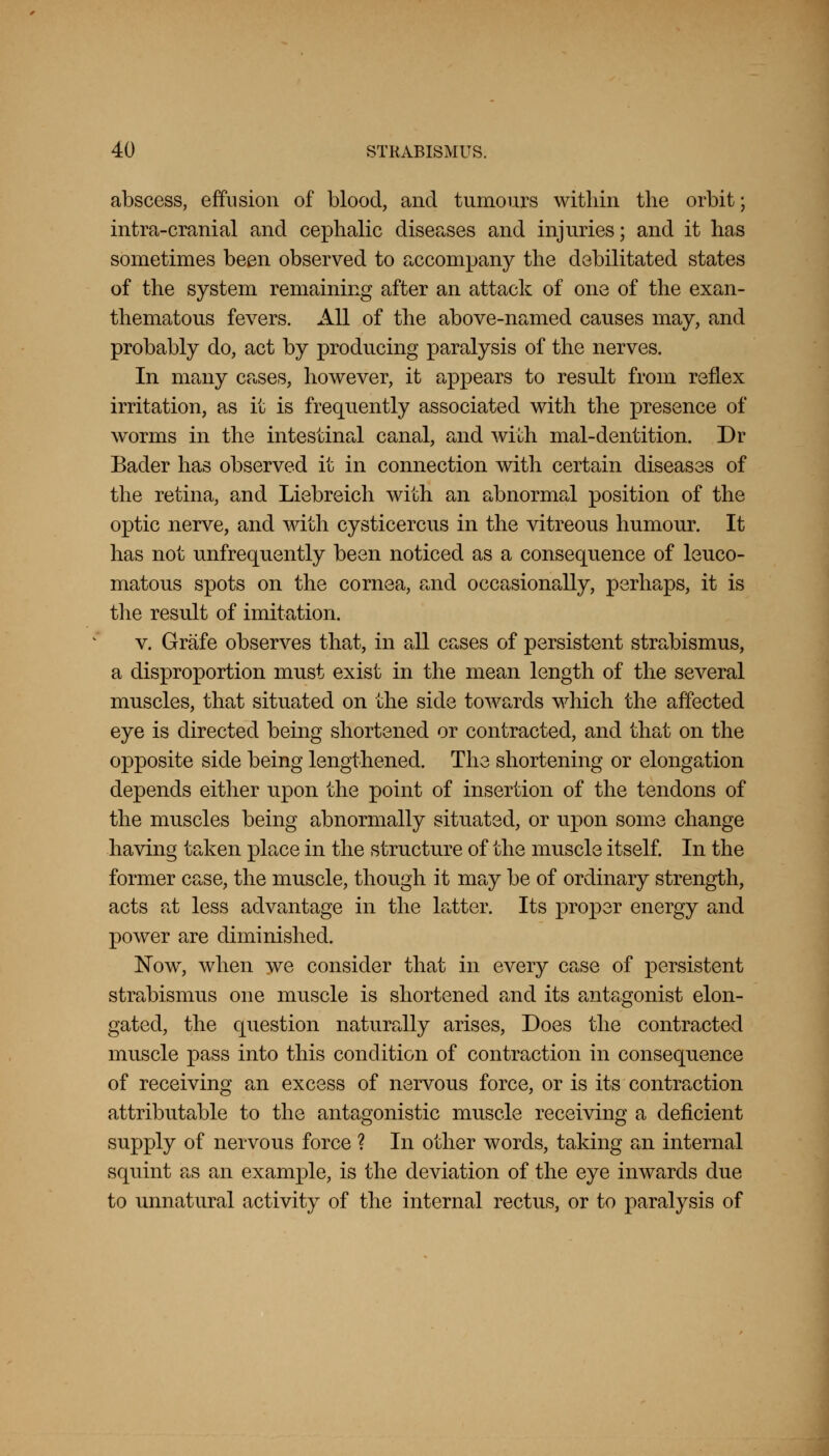 abscess, effusion of blood, and tumours within the orbit; intra-cranial and cephalic diseases and injuries; and it has sometimes been observed to accompany the debilitated states of the system remaining after an attack of one of the exan- thematous fevers. All of the above-named causes may, and probably do, act by producing paralysis of the nerves. In many cases, however, it appears to result from reflex irritation, as it is frequently associated with the presence of worms in the intestinal canal, and with mal-dentition. Dr Bader has observed it in connection with certain diseases of the retina, and Liebreich with an abnormal position of the optic nerve, and with cysticercus in the vitreous humour. It has not unfrequently been noticed as a consequence of leuco- matous spots on the cornea, and occasionally, perhaps, it is the result of imitation. v. Grafe observes that, in all cases of persistent strabismus, a disproportion must exist in the mean length of the several muscles, that situated on the side towards which the affected eye is directed being shortened or contracted, and that on the opposite side being lengthened. The shortening or elongation depends either upon the point of insertion of the tendons of the muscles being abnormally situated, or upon some change having taken place in the structure of the muscle itself. In the former case, the muscle, though it may be of ordinary strength, acts at less advantage in the latter. Its proper energy and power are diminished. Now, when we consider that in every case of persistent strabismus one muscle is shortened and its antagonist elon- gated, the question naturally arises, Does the contracted muscle pass into this condition of contraction in consequence of receiving an excess of nervous force, or is its contraction attributable to the antagonistic muscle receiving a deficient supply of nervous force ? In other words, taking an internal squint as an example, is the deviation of the eye inwards due to unnatural activity of the internal rectus, or to paralysis of