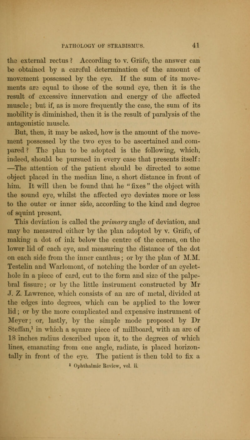 the external rectus ? According to v. Grafe, the answer can be obtained by a careful determination of the amount of movement possessed by the eye. If the sum of its move- ments are equal to those of the sound eye, then it is the result of excessive innervation and energy of the affected muscle; but if, as is more frequently the case, the sum of its mobility is diminished, then it is the result of paralysis of the antagonistic muscle. But, then, it may be asked, how is the amount of the move- ment possessed by the two eyes to be ascertained and com- pared ? The plan to be adopted is the following, which, indeed, should be pursued in every case that presents itself: —The attention of the patient should be directed to some object placed in the median line, a short distance in front of him. It will then be found that he fixes the object with the sound eye, whilst the affected eye deviates more or less to the outer or inner side, according to the kind and degree of squint present. This deviation is called the primary angle of deviation, and may be measured either by the plan adopted by v. Grafe, of making a dot of ink below the centre of the cornea, on the lower lid of each eye, and measuring the distance of the dot on each side from the inner canthus; or by the plan of M.M. Testelin and Warlomont, of notching the border of an eyelet- hole in a piece of card, cut to the form and size of the palpe- bral fissure; or by the little instrument constructed by Mr J. Z. Lawrence, which consists of an arc of metal, divided at the edges into degrees, which can be applied to the lower lid; or by the more complicated and expensive instrument of Meyer; or, lastly, by the simple mode proposed by Dr Steffan,1 in which a square piece of millboard, with an arc of 18 inches radius described upon it, to the degrees of which lines, emanating from one angle, radiate, is placed horizon- t;i]ly in front of tin- eve. The patient is then told to fix a 1 Ophthalmic Review, vol. ii.