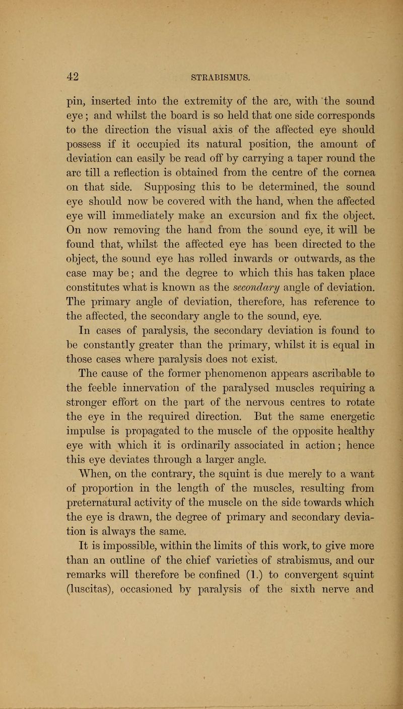 pin, inserted into the extremity of the arc, with the sound eye; and whilst the board is so held that one side corresponds to the direction the visual axis of the affected eye should possess if it occupied its natural position, the amount of deviation can easily be read off by carrying a taper round the arc till a reflection is obtained from the centre of the cornea on that side. Supposing this to be determined, the sound eye should now be covered with the hand, when the affected eye will immediately make an excursion and fix the object. On now removing the hand from the sound eye, it will be found that, whilst the affected eye has been directed to the object, the sound eye has rolled inwards or outwards, as the case may be; and the degree to which this has taken place constitutes what is known as the secondary angle of deviation. The primary angle of deviation, therefore, has reference to the affected, the secondary angle to the sound, eye. In cases of paralysis, the secondary deviation is found to be constantly greater than the primary, whilst it is equal in those cases where paralysis does not exist. The cause of the former phenomenon appears ascribable to the feeble innervation of the paralysed muscles requiring a stronger effort on the part of the nervous centres to rotate the eye in the required direction. But the same energetic impulse is propagated to the muscle of the opposite healthy eye with which it is ordinarily associated in action; hence this eye deviates through a larger angle. When, on the contrary, the squint is due merely to a want of proportion in the length of the muscles, resulting from preternatural activity of the muscle on the side towards which the eye is drawn, the degree of primary and secondary devia- tion is always the same. It is impossible, within the limits of this work, to give more than an outline of the chief varieties of strabismus, and our remarks will therefore be confined (1.) to convergent squint (luscitas), occasioned by paralysis of the sixth nerve and