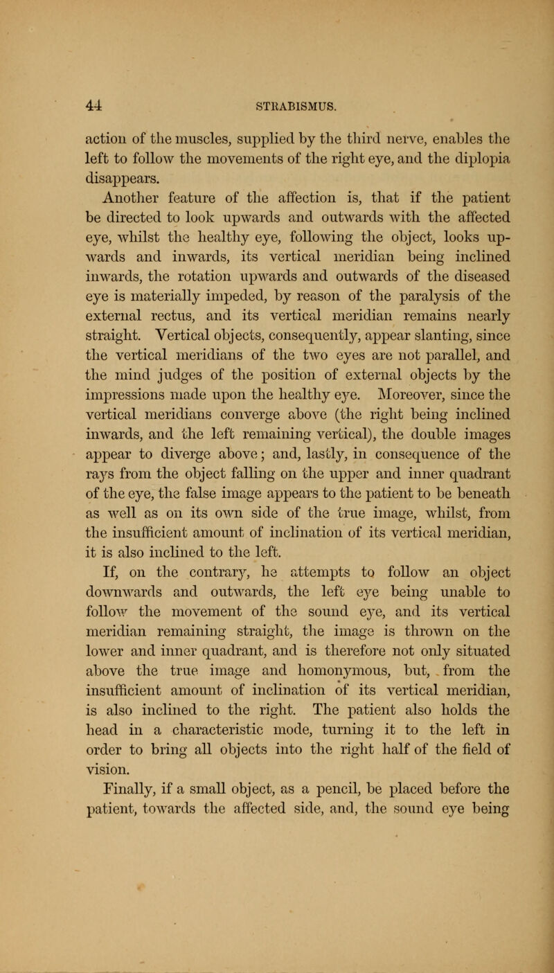 action of the muscles, supplied by the third nerve, enables the left to follow the movements of the right eye, and the diplopia disappears. Another feature of the affection is, that if the patient be directed to look upwards and outwards with the affected eye, whilst the healthy eye, following the object, looks up- wards and inwards, its vertical meridian being inclined inwards, the rotation upwards and outwards of the diseased eye is materially impeded, by reason of the paralysis of the external rectus, and its vertical meridian remains nearly straight. Vertical objects, consequently, appear slanting, since the vertical meridians of the two eyes are not parallel, and the mind judges of the position of external objects by the impressions made upon the healthy eye. Moreover, since the vertical meridians converge above (the right being inclined inwards, and the left remaining vertical), the double images appear to diverge above; and, lastly, in consequence of the rajs from the object falling on the upper and inner quadrant of the eye, the false image appears to the patient to be beneath as well as on its own side of the true image, whilst, from the insufficient amount of inclination of its vertical meridian, it is also inclined to the left. If, on the contrary, he attempts to follow an object downwards and outwards, the left eye being unable to follow the movement of the sound eye, and its vertical meridian remaining straight, the image is thrown on the lower and inner quadrant, and is therefore not only situated above the true image and homonymous, but, from the insufficient amount of inclination of its vertical meridian, is also inclined to the right. The patient also holds the head in a characteristic mode, turning it to the left in order to bring all objects into the right half of the field of vision. Finally, if a small object, as a pencil, be placed before the patient, towards the affected side, and, the sound eye being