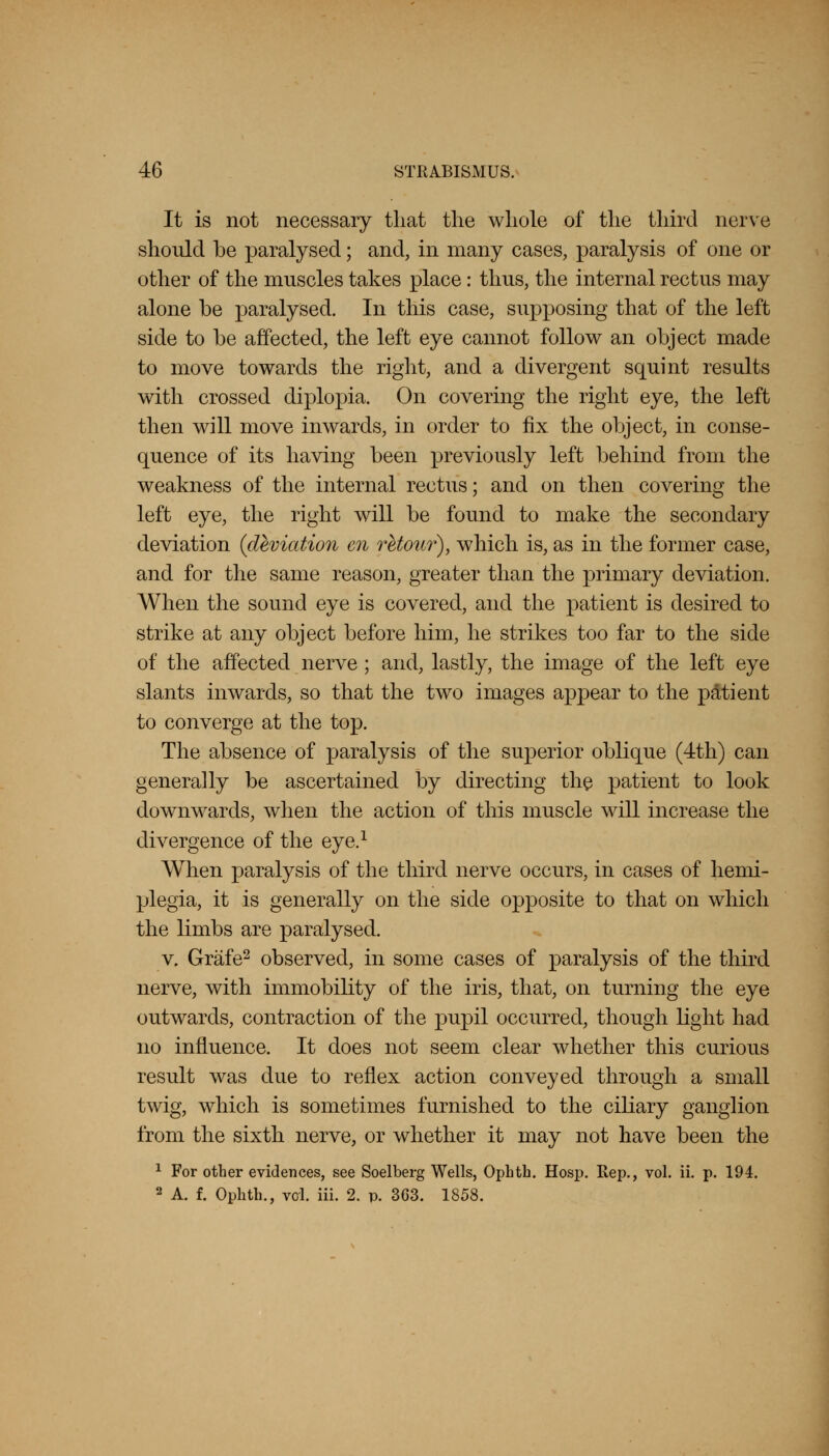It is not necessary that the whole of the third nerve should be paralysed; and, in many cases, paralysis of one or other of the muscles takes place: thus, the internal rectus may alone be paralysed. In this case, supposing that of the left side to be affected, the left eye cannot follow an object made to move towards the right, and a divergent squint results with crossed diplopia. On covering the right eye, the left then will move inwards, in order to fix the object, in conse- quence of its having been previously left behind from the weakness of the internal rectus; and on then covering the left eye, the right will be found to make the secondary deviation {deviation en retour), which is, as in the former case, and for the same reason, greater than the primary deviation. When the sound eye is covered, and the patient is desired to strike at any object before him, he strikes too far to the side of the affected nerve; and, lastly, the image of the left eye slants inwards, so that the two images appear to the patient to converge at the top. The absence of paralysis of the superior oblique (4th) can generally be ascertained by directing the patient to look downwards, when the action of this muscle will increase the divergence of the eye.1 When paralysis of the third nerve occurs, in cases of hemi- plegia, it is generally on the side opposite to that on which the limbs are paralysed. v. Grafe2 observed, in some cases of paralysis of the third nerve, with immobility of the iris, that, on turning the eye outwards, contraction of the pupil occurred, though light had no influence. It does not seem clear whether this curious result was due to reflex action conveyed through a small twig, which is sometimes furnished to the ciliary ganglion from the sixth nerve, or whether it may not have been the 1 For other evidences, see Soelberg Wells, Opbth. Hosp. Rep., vol. ii. p. 194. 2 A. f. Ophth., vol. iii. 2. p. 363. 1858.