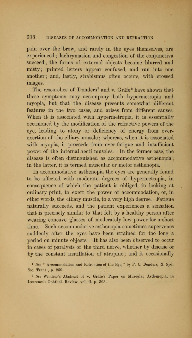 pain over the brow, and rarely in the eyes themselves, are experienced; lachrymation and congestion of the conjunctiva succeed; the forms of external objects become blurred and misty; printed letters appear confused, and run into one another; and, lastly, strabismus often occurs, with crossed images. The researches of Donders1 and v. Grafe2 have shown that these symptoms may accompany both hypermetropia and myopia, but that the disease presents somewhat different features in the two cases, and arises from different causes. When it is associated with hypermetropia, it is essentially occasioned by the modification of the refractive powers of the eye, leading to atony or deficiency of energy from over- exertion of the ciliary muscle; whereas, when it is associated with myopia, it proceeds from over-fatigue and insufficient power of the internal recti muscles. In the former case, the disease is often distinguished as accommodative asthenopia; in the latter, it is termed muscular or motor asthenopia. In accommodative asthenopia the eyes are generally found to be affected with moderate degrees of hypermetropia, in consequence of which the patient is obliged, in looking at ordinary print, to exert the power of accommodation, or, in other words, the ciliary muscle, to a very high degree. Fatigue naturally succeeds, and the patient experiences a sensation that is precisely similar to that felt by a healthy person after wearing concave glasses of moderately low power for a short time. Such accommodative asthenopia sometimes supervenes suddenly after the eyes have been strained for too long a period on minute objects. It has also been observed to occur in cases of paralysis of the third nerve, whether by disease or by the constant instillation of atropine; and it occasionally 1 See  Accommodation and Refraction of the Eye, by F. C. Donders, N. Syd. Soc. Trans., p. 259. 2 See Windsor's Abstract of v. Grriife's Paper on Muscular Asthenopia, in Laurence's Ophtlial. Review, vol. ii. p. 303.