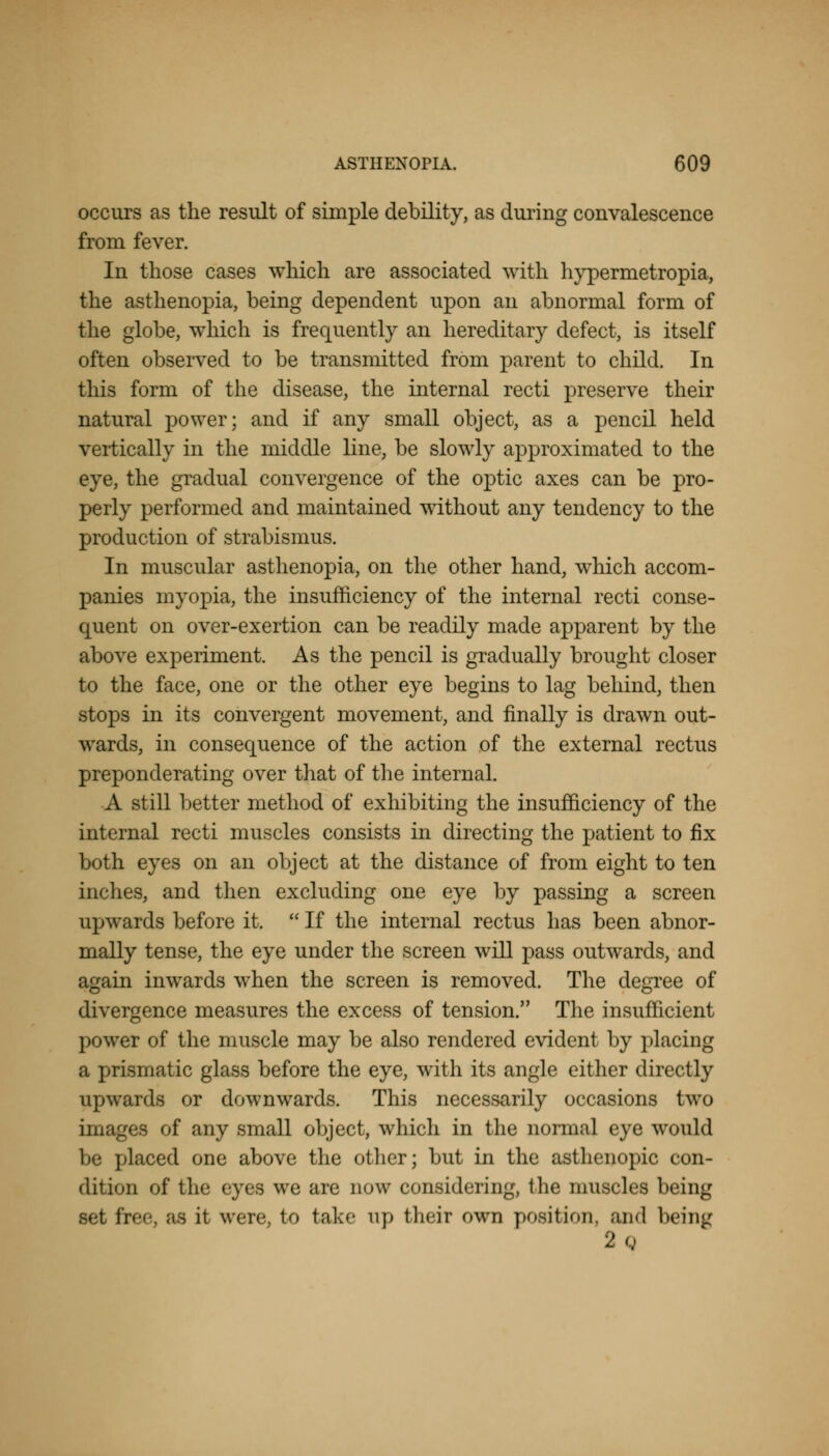 occurs as the result of simple debility, as during convalescence from fever. In those cases which are associated with hypermetropia, the asthenopia, being dependent upon an abnormal form of the globe, which is frequently an hereditary defect, is itself often observed to be transmitted from parent to child. In this form of the disease, the internal recti preserve their natural power; and if any small object, as a pencil held vertically in the middle line, be slowly approximated to the eye, the gradual convergence of the optic axes can be pro- perly performed and maintained without any tendency to the production of strabismus. In muscular asthenopia, on the other hand, winch accom- panies myopia, the insufficiency of the internal recti conse- quent on over-exertion can be readily made apparent by the above experiment. As the pencil is gradually brought closer to the face, one or the other eye begins to lag behind, then stops in its convergent movement, and finally is drawn out- wards, in consequence of the action of the external rectus preponderating over that of the internal. A still better method of exhibiting the insufficiency of the internal recti muscles consists in directing the patient to fix both eyes on an object at the distance of from eight to ten inches, and then excluding one eye by passing a screen upwards before it.  If the internal rectus has been abnor- mally tense, the eye under the screen will pass outwards, and again inwards when the screen is removed. The degree of divergence measures the excess of tension. The insufficient power of the muscle may be also rendered evident by placing a prismatic glass before the eye, with its angle either directly upwards or downwards. This necessarily occasions two images of any small object, which in the normal eye would be ]'laced one above the other; but in the asthenopic con- dition of lli«' eyes we are now considering, the muscles being set free, as it were, to take up their own position, and being 2o