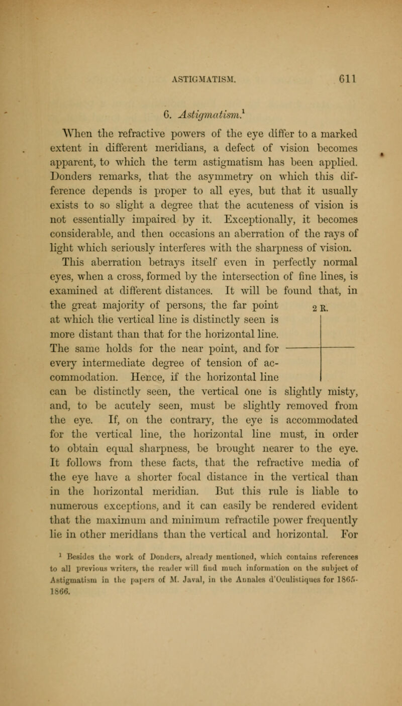 G. Astigmatism} When the refractive powers of the eye differ to a marked extent in different meridians, a defect of vision becomes apparent, to which the term astigmatism has been applied. Bonders remarks, that the asymmetry on which this dif- ference depends is proper to all eyes, but that it usually exists to so slight a degree that the acnteness of vision is not essentially impaired by it. Exceptionally, it becomes considerable, and then occasions an aberration of the rays of light which seriously interferes with the sharpness of vision. This aberration betrays itself even in perfectly normal eyes, when a cross, formed by the intersection of fine lines, is examined at different distances. It will be found that, in the great majority of persons, the far point 2 R. at which the vertical line is distinctly seen is more distant than that for the horizontal line. The same holds for the near point, and for every intermediate degree of tension of ac- commodation. Hecce, if the horizontal line can be distinctly seen, the vertical one is slightly misty, and, to be acutely seen, must be slightly removed from the eye. If, on the contrary, the eye is accommodated for the vertical line, the horizontal line must, in order to obtain equal sharpness, be brought nearer to the eye. It follows from these facts, that the refractive media of the eye have a shorter focal distance in the vertical than in the horizontal meridian. Bnt this rule is liable to numerous exceptions, and it can easily be rendered evident that the maximum and minimum retractile power frequently lie in other meridians than the vertical and horizontal For 1 Beaidee tho work of Donders, already mentioned, vrhion contains refer to .-til prerioni mriters, the reader ill find mnoh information on the tnbjeei of Astigmatism in the papen of H .'aval, in tbe Annalee d'Oculistiqnea for i^,;.'