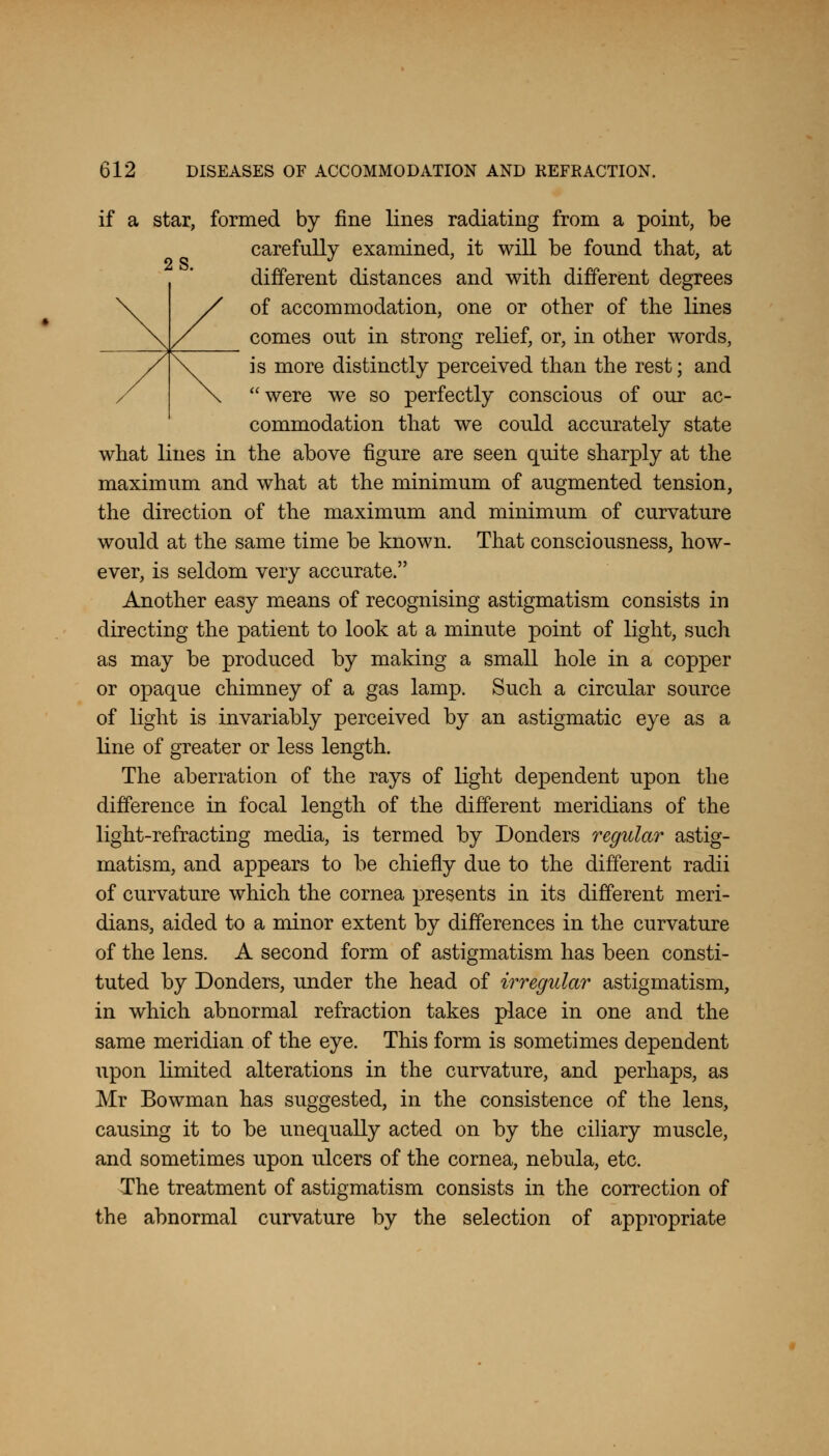 if a star, formed by fine lines radiating from a point, be carefully examined, it will be found that, at different distances and with different degrees of accommodation, one or other of the lines comes out in strong relief, or, in other words, is more distinctly perceived than the rest; and were we so perfectly conscious of our ac- commodation that we could accurately state what lines in the above figure are seen quite sharply at the maximum and what at the minimum of augmented tension, the direction of the maximum and minimum of curvature would at the same time be known. That consciousness, how- ever, is seldom very accurate. Another easy means of recognising astigmatism consists in directing the patient to look at a minute point of light, such as may be produced by making a small hole in a copper or opaque chimney of a gas lamp. Such a circular source of light is invariably perceived by an astigmatic eye as a line of greater or less length. The aberration of the rays of light dependent upon the difference in focal length of the different meridians of the light-refracting media, is termed by Bonders regular astig- matism, and appears to be chiefly due to the different radii of curvature which the cornea presents in its different meri- dians, aided to a minor extent by differences in the curvature of the lens. A second form of astigmatism has been consti- tuted by Donders, under the head of irregular astigmatism, in which abnormal refraction takes place in one and the same meridian of the eye. This form is sometimes dependent upon limited alterations in the curvature, and perhaps, as Mr Bowman has suggested, in the consistence of the lens, causing it to be unequally acted on by the ciliary muscle, and sometimes upon ulcers of the cornea, nebula, etc. The treatment of astigmatism consists in the correction of the abnormal curvature by the selection of appropriate
