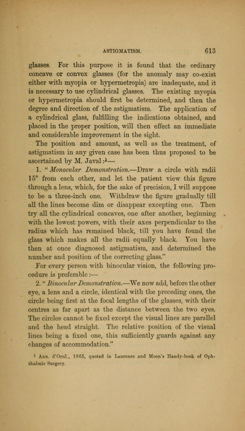 glasses. For this purpose it is found that the ordinary concave or convex glasses (for the anomaly may co-exist either with myopia or hyperrnetropia) are inadequate, and it is necessary to use cylindrical glasses. The existing myopia or hyperrnetropia should first be determined, and then the degree and direction of the astigmatism. The application of a cylindrical glass, fulfilling the indications obtained, and placed in the proper position, will then effect an immediate and considerable improvement in the sight. The position and amount, as well as the treatment, of astigmatism in any given case has been thus proposed to be ascertained by M. Javal:^— 1. Monocular Demonstration.—Draw a circle with radii 15° from each other, and let the patient view this figure through a lens, which, for the sake of precision, I will suppose to be a three-inch one. Withdraw the figure gradually till all the lines become dim or disappear excepting one. Then try all the cylindrical concaves, one after another, beginning with the lowest powers, with their axes perpendicular to the radius which has remained black, till you have found the glass which makes all the radii equally black. You have then at once diagnosed astigmatism, and determined the number and position of the correcting glass. For every person with binocular vision, the following pro- cedure is preferable:— 2. Binocular Demonstration.—We now add, before the other eye, a lens and a circle, identical with the preceding ones, the circle being first at the focal lengths of the glasses, with their centres as far apart as the distance between the two eyes. The circles cannot be fixed except the visual linos are parallel and the head straight. The relative position of the visual Lines being a fixed one, this suiliciently guards againsl any changes of accommodation. 1 Arm. d'OenL, 1865, quoted in Lanrenee and Ifoon'i Brady-hook of Oph- thalmic Surgery.