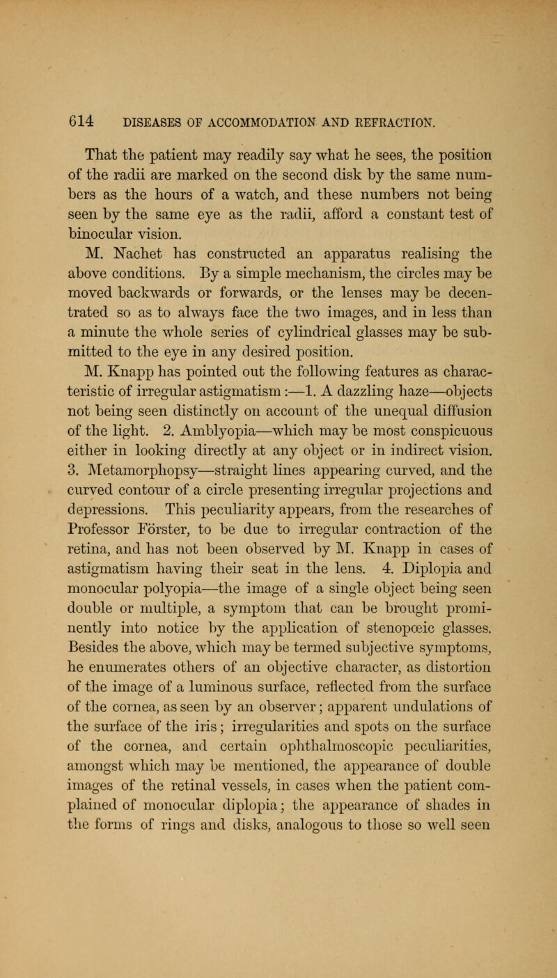 That the patient may readily say what he sees, the position of the radii are marked on the second disk by the same num- bers as the hours of a watch, and these numbers not being seen by the same eye as the radii, afford a constant test of binocular vision. M. Nachet has constructed an apparatus realising the above conditions. By a simple mechanism, the circles may be moved backwards or forwards, or the lenses may be decen- trated so as to always face the two images, and in less than a minute the whole series of cylindrical glasses may be sub- mitted to the eye in any desired position. M. Knapp has pointed out the following features as charac- teristic of irregular astigmatism:—1. A dazzling haze—objects not being seen distinctly on account of the unequal diffusion of the light. 2. Amblyopia—which may be most conspicuous either in looking directly at any object or in indirect vision. 3. Metamorphopsy—straight lines appearing curved, and the curved contour of a circle presenting irregular projections and depressions. This peculiarity appears, from the researches of Professor Forster, to be due to irregular contraction of the retina, and has not been observed by M. Knapp in cases of astigmatism having their seat in the lens. 4. Diplopia and monocular polyopia—the image of a single object being seen double or multiple, a symptom that can be brought promi- nently into notice by the application of stenopoeic glasses. Besides the above, which may be termed subjective symptoms, he enumerates others of an objective character, as distortion of the image of a luminous surface, reflected from the surface of the cornea, as seen by an observer; apparent undulations of the surface of the iris; irregularities and spots on the surface of the cornea, and certain ophthalmoscopic peculiarities, amongst which may be mentioned, the appearance of double images of the retinal vessels, in cases when the patient com- plained of monocular diplopia; the appearance of shades in the forms of rings and disks, analogous to those so well seen